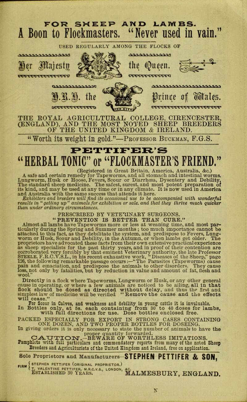 FOR SHEEP AND LAMBS. A Boon to Flockraasters. “ Never used in vain.” USED REGULARLY AMONG THE FLOCKS OF iV Pajcstg vxxxxxxxvxxvcxvc l-l-I. the [3W1.-L w vwwvu thij ^lujen. IIUU'IUWUI A>W>V^'V'V'V'V'V'%.>VrtL^.>V>V>V>V>V^ fhiiitite af uafate.s. exvixvi.xxxxvvxxxxvi.xv THE ROYAL AGRICULTURAL COLLEGE, CIRENCESTER, (ENGLAND), AND THE MOST NOTED SHEEP BREEDERS OF THE UNITED KINGDOM & IRELAND. “Worth its weight in gold.”—Professor Buckman, F.G.S. 9 W rp» t» -y -yr* T?.* “HERBAL TONIC” or “FLOCKMASTER’S FRIEND.” (Registered in Great Britain, America, Australia, &c.) A safe and certain remedy for Tapeworms, and all stomach and intestinal worms. Lungworm, Husk or Hoose, Fevers, Scour or Diarrhoea, Dysentery and Debility, The standard sheep medicine. The safest, surest, and most potent preparation of its kind, and may he used at any time or in any climate. It is now used in America and Australia with the same success that attends it here. Exhibitors and breeders will find its occasional use to be accompanied with wonderful results in “getting up” animals for exhibition or sale, and that they thrive much quicker than under ordinary circumstances. PRESCRIBED BY VETERINARY SURGEONS. “PREVENTION IS BETTER THAN CURE.” Almost all lambs have Tapeworms more or less at weaning time, and most par- ticularly during the Spring and Summer months ; too much importance cannot be attached to this fact, as they debilitate the system, and predispose to Fevers, Lung- worm or Husk, Scour and Debility, in the Autumn, or when lambs get older. The proprietors have advocated these facts from their own extensive practical experience as sheep specialists for the past thirty years, and in proof of their contention are corroborated very forcibly by that eminent Veterinary authority, the late Professor Steele, F.R.C.V.S.L., in his recent exhaustive work, “Diseases of the Sheep,” page 126, the following remarkable passage occurs:—“The Parasites (Tapeworms) cause Jiain and emaciation, and predispose the animals to other disorders. They cause oss, not only by fatalities, but by reduction in value and amount of fat, flesh and wool.” Directly in a flock where Tapeworms, Lungworm or Husk, or any other general cause in operating, or where a few animals are noticed to be ailing, all in that flock should be dosed as directed without delay, and thus the first and simplest law of medicine will be verified “ Remove the cause and the effects will cease.” For Scour in Calves, and weakness and debility in young cattle it is invaluable. In Bottles only, at 5s. each containing from 30 to 40 doses for lambs, with full directions for use. Dose bottles enclosed free. PACKED ESPECIALLY FOR EXPORT IN STRONG CASES CONTAINING ONE DOZEN, AND TWO PROPER BOTTLES FOR DOSEING. In giving orders it is only necessary to state the number of animals to have the proper quantity forwarded. CAUTION.-BEWARE OF WORTHLESS IMITATIONS. Pamphlets with full particulars and commendatory reports from many of the noted Sheep Breeders and Agriculturists of the United Kingdom and Ireland, free on application. Sole Proprietors and Manufacturers— STEPHEN PETTIFER & SON, FIRM { STEPHEN PETTIFER (ORIGINAL PROPRIETOR.) VALENTINE PETTIFER, M.R.C.V.8., LONDON, &C. Established 30 Years. MALMESBURY, ENGLAND.