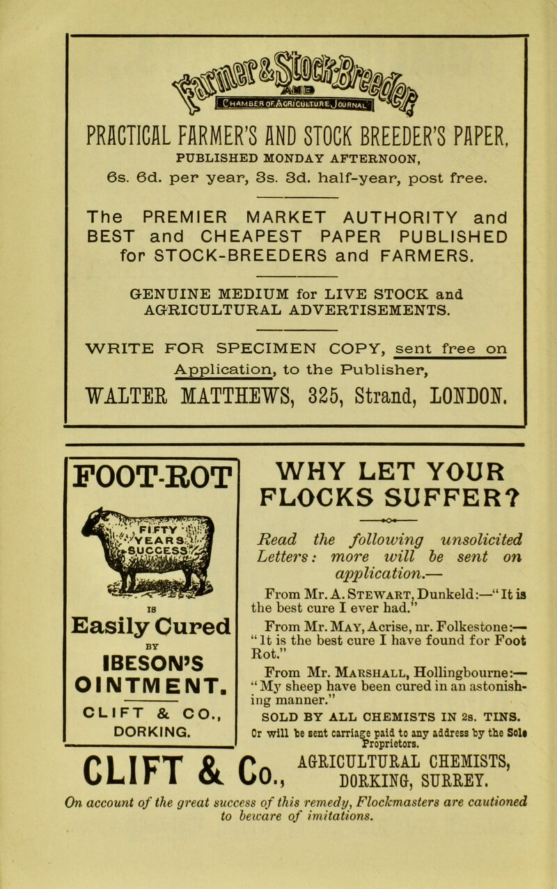 PRACTICAL FARMER’S AND STOCK BREEDER’S PAPER, PUBLISHED MONDAY AFTERNOON, 6s. 6d. per year, 3s. 3d. half-year, post free. The PREMIER MARKET AUTHORITY and BEST and CHEAPEST PAPER PUBLISHED for STOCK-BREEDERS and FARMERS. GENUINE MEDIUM for LIVE STOCK and AGRICULTURAL ADVERTISEMENTS. WRITE FOR SPECIMEN COPY, sent free on Application, to the Publisher, WALTER MATTHEWS, 325, Strand, LOIDON. FOOT-ROT Easily Cured BY IBESON’S OINTMENT. CLIFT & CO., DORKING. WHY LET YOUR FLOCKS SUFFER? ■ ■■ K» Read the following unsolicited Letters: more will be sent on application.— From Mr. A. Stewart, Dunkeld:—•“ It is the best cure I ever had.” From Mr. May, Acrise, nr. Folkestone:— “ It is the best cure I have found for Foot Rot.” From Mr. Marshall, Hollingbourne:— “ M37 sheep have been cured in an astonish- ing manner.” SOLD BY ALL CHEMISTS IN 2s. TINS. Or will toe sent carriage paid to any address toy the Sole Proprietors. CLIFT 8l Co., AGRICULTURAL CHEMISTS, DORKING, SURREY. On account of the great success of this remedy, FlocJcmasters are cautioned to beware of imitations.