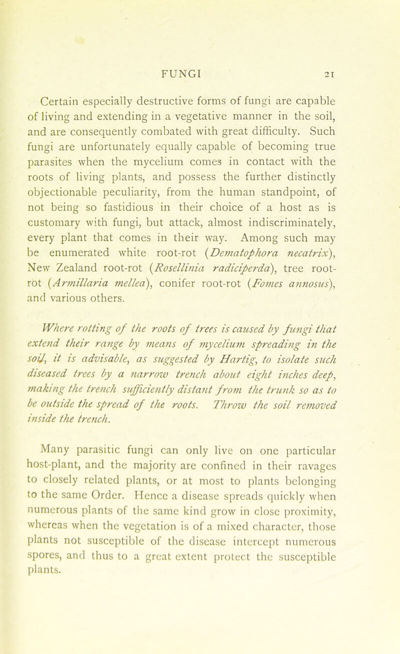 Certain especially destructive forms of fungi are capable of living and extending in a vegetative manner in the soil, and are consequently combated with great difficulty. Such fungi are unfortunately equally capable of becoming true parasites when the mycelium comes in contact with the roots of living plants, and possess the further distinctly objectionable peculiarity, from the human standpoint, of not being so fastidious in their choice of a host as is customary with fungi, but attack, almost indiscriminately, every plant that comes in their way. Among such may be enumerated white root-rot (Dematophora necatrix), New Zealand root-rot (Rosellinia radiciperda), tree root- rot (Armillaria mellea), conifer root-rot (Fames annosus), and various others. Where rotting of the roots of trees is caused by fungi that extend their range by means of mycelium spreading in the soiJ, it is advisable, as suggested by Hartig, to isolate such diseased trees by a narrow trench about eight inches deep, making the trench sufficiently distant from the trunk so as to be outside the spread of the roots. Throw the soil removed inside the trench. Many parasitic fungi can only live on one particular host-plant, and the majority are confined in their ravages to closely related plants, or at most to plants belonging to the same Order. Hence a disease spreads quickly when numerous plants of the same kind grow in close proximity, whereas when the vegetation is of a mixed character, those plants not susceptible of the disease intercept numerous spores, and thus to a great extent protect the susceptible plants.