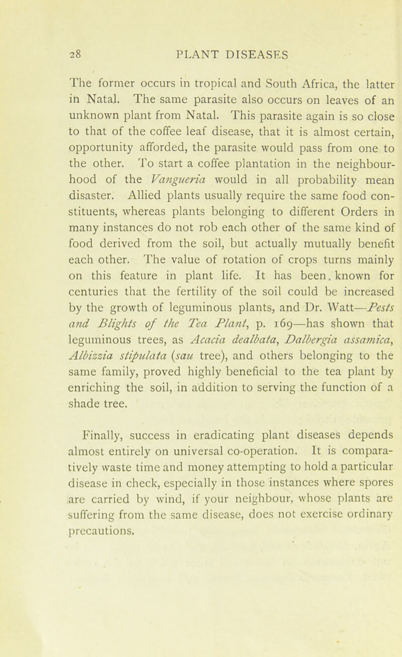 The former occurs in tropical and South Africa, the latter in Natal. The same parasite also occurs on leaves of an unknown plant from Natal. This parasite again is so close to that of the coffee leaf disease, that it is almost certain, opportunity afforded, the parasite would pass from one to the other. To start a coffee plantation in the neighbour- hood of the Vangueria would in all probability mean disaster. Allied plants usually require the same food con- stituents, whereas plants belonging to different Orders in many instances do not rob each other of the same kind of food derived from the soil, but actually mutually benefit each other. The value of rotation of crops turns mainly on this feature in plant life. It has been. known for centuries that the fertility of the soil could be increased by the growth of leguminous plants, and Dr. Watt—Pests and Blights of the Tea Pla?it, p. 169—has shown that leguminous trees, as Acacia dealbata, Dalbergia assamica, Albizzia stipulata (sau tree), and others belonging to the same family, proved highly beneficial to the tea plant by enriching the soil, in addition to serving the function of a shade tree. Finally, success in eradicating plant diseases depends almost entirely on universal co-operation. It is compara- tively waste time and money attempting to hold a particular disease in check, especially in those instances where spores are carried by wind, if your neighbour, whose plants are suffering from the same disease, does not exercise ordinary precautions.