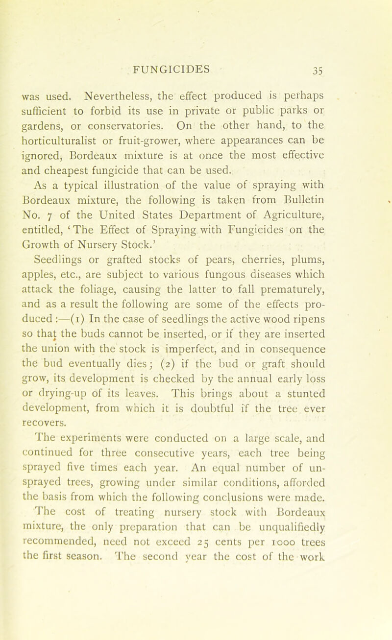 was used. Nevertheless, the effect produced is perhaps sufficient to forbid its use in private or public parks or gardens, or conservatories. On the other hand, to the horticulturalist or fruit-grower, where appearances can be ignored, Bordeaux mixture is at once the most effective and cheapest fungicide that can be used. As a typical illustration of the value of spraying with Bordeaux mixture, the following is taken from Bulletin No. 7 of the United States Department of Agriculture, entitled, ‘ The Effect of Spraying with Fungicides on the Growth of Nursery Stock.’ Seedlings or grafted stocks of pears, cherries, plums, apples, etc., are subject to various fungous diseases which attack the foliage, causing the latter to fall prematurely, and as a result the following are some of the effects pro- duced :—(i) In the case of seedlings the active wood ripens so that the buds cannot be inserted, or if they are inserted the union with the stock is imperfect, and in consequence the bud eventually dies; (2) if the bud or graft should grow, its development is checked by the annual early loss or drying-up of its leaves. This brings about a stunted development, from which it is doubtful if the tree ever recovers. The experiments were conducted on a large scale, and continued for three consecutive years, each tree being sprayed five times each year. An equal number of un- sprayed trees, growing under similar conditions, afforded the basis from which the following conclusions were made. The cost of treating nursery stock with Bordeaux mixture, the only preparation that can be unqualifiedly recommended, need not exceed 25 cents per 1000 trees the first season. The second year the cost of the work