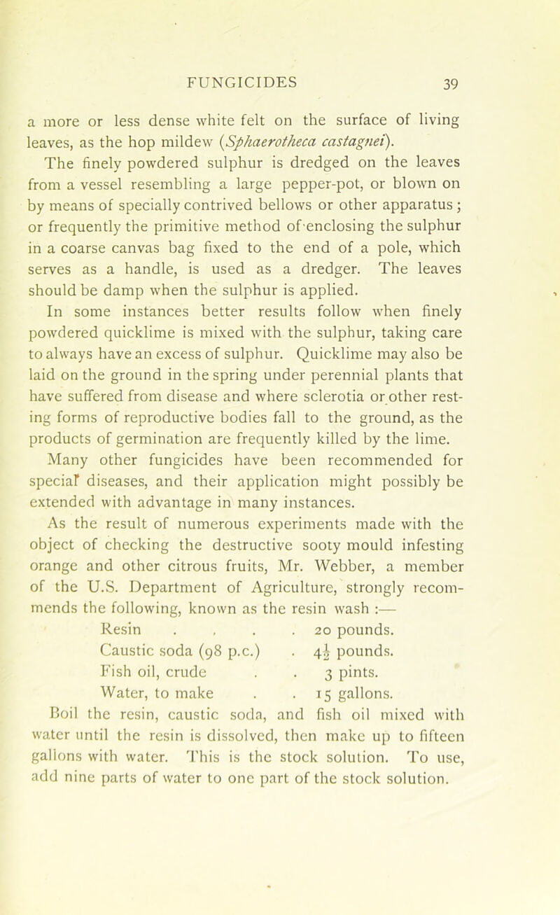 a more or less dense white felt on the surface of living leaves, as the hop mildew (Sphaerotheca ccistagnei). The finely powdered sulphur is dredged on the leaves from a vessel resembling a large pepper-pot, or blown on by means of specially contrived bellows or other apparatus ; or frequently the primitive method of enclosing the sulphur in a coarse canvas bag fixed to the end of a pole, which serves as a handle, is used as a dredger. The leaves should be damp when the sulphur is applied. In some instances better results follow when finely powdered quicklime is mixed with the sulphur, taking care to always have an excess of sulphur. Quicklime may also be laid on the ground in the spring under perennial plants that have suffered from disease and where sclerotia or other rest- ing forms of reproductive bodies fall to the ground, as the products of germination are frequently killed by the lime. Many other fungicides have been recommended for special diseases, and their application might possibly be extended with advantage in many instances. As the result of numerous experiments made with the object of checking the destructive sooty mould infesting orange and other citrous fruits, Mr. Webber, a member of the U.S. Department of Agriculture, strongly recom- mends the following, known as the resin wash :— Boil the resin, caustic soda, and fish oil mixed with water until the resin is dissolved, then make up to fifteen gallons with water. This is the stock solution. To use, add nine parts of water to one part of the stock solution. Resin Caustic soda (98 p.c.) Fish oil, crude Water, to make 20 pounds. 4^ pounds. 3 pints. 15 gallons.