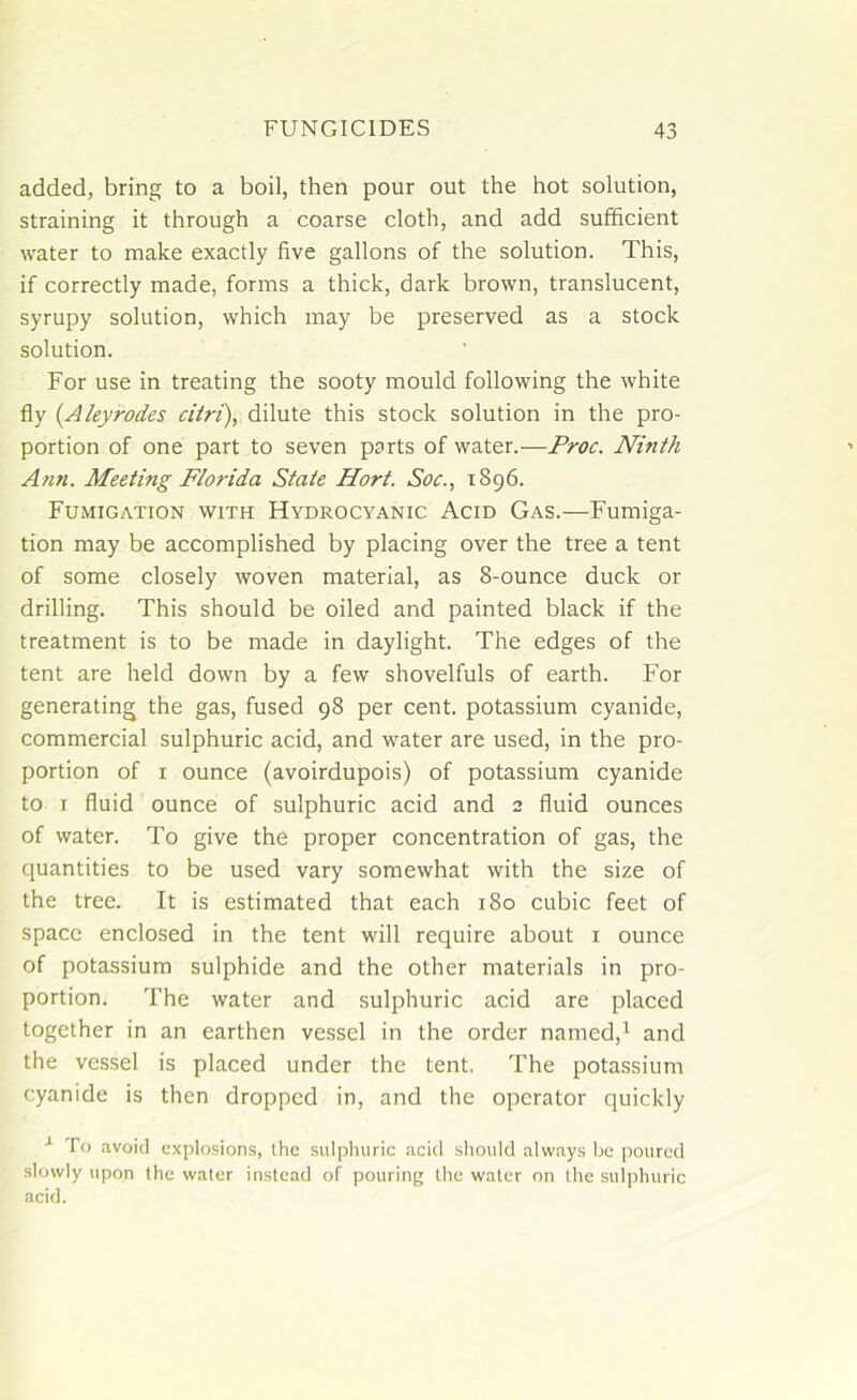 added, bring to a boil, then pour out the hot solution, straining it through a coarse cloth, and add sufficient water to make exactly five gallons of the solution. This, if correctly made, forms a thick, dark brown, translucent, syrupy solution, which may be preserved as a stock solution. For use in treating the sooty mould following the white fly (Aleyrodes citri), dilute this stock solution in the pro- portion of one part to seven parts of water..—Proc. Ninth Ann. Meeting Florida State Hort. Soc., 1896. Fumigation with Hydrocyanic Acid Gas.—Fumiga- tion may be accomplished by placing over the tree a tent of some closely woven material, as 8-ounce duck or drilling. This should be oiled and painted black if the treatment is to be made in daylight. The edges of the tent are held down by a few shovelfuls of earth. For generating the gas, fused 98 per cent, potassium cyanide, commercial sulphuric acid, and water are used, in the pro- portion of 1 ounce (avoirdupois) of potassium cyanide to 1 fluid ounce of sulphuric acid and 2 fluid ounces of water. To give the proper concentration of gas, the quantities to be used vary somewhat with the size of the tree. It is estimated that each 180 cubic feet of space enclosed in the tent will require about 1 ounce of potassium sulphide and the other materials in pro- portion. The water and sulphuric acid are placed together in an earthen vessel in the order named,1 and the vessel is placed under the tent. The potassium cyanide is then dropped in, and the operator quickly x To avoid explosions, the sulphuric acid should always be poured slowly upon the water instead of pouring the water on the sulphuric acid.