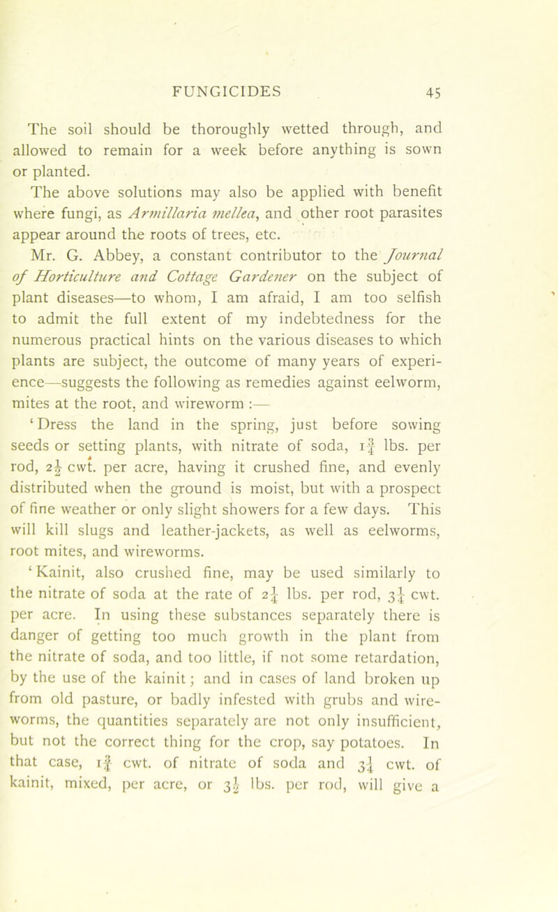 The soil should be thoroughly wetted through, and allowed to remain for a week before anything is sown or planted. The above solutions may also be applied with benefit where fungi, as Armillaria mellea, and other root parasites appear around the roots of trees, etc. Mr. G. Abbey, a constant contributor to the Journal of Horticulture and Cottage Gardener on the subject of plant diseases—to whom, I am afraid, I am too selfish to admit the full extent of my indebtedness for the numerous practical hints on the various diseases to which plants are subject, the outcome of many years of experi- ence—suggests the following as remedies against eelworm, mites at the root, and wireworm :— ‘Dress the land in the spring, just before sowing seeds or setting plants, with nitrate of soda, if lbs. per rod, 24 cwt. per acre, having it crushed fine, and evenly distributed when the ground is moist, but with a prospect of fine weather or only slight showers for a few days. This will kill slugs and leather-jackets, as well as eelworms, root mites, and wireworms. ‘ Kainit, also crushed fine, may be used similarly to the nitrate of soda at the rate of 21 lbs. per rod, 3^ cwt. per acre. In using these substances separately there is danger of getting too much growth in the plant from the nitrate of soda, and too little, if not some retardation, by the use of the kainit; and in cases of land broken up from old pasture, or badly infested with grubs and wire- worms, the quantities separately are not only insufficient, but not the correct thing for the crop, say potatoes. In that case, if cwt. of nitrate of soda and 3-f cwt. of kainit, mixed, per acre, or 3J lbs. per rod, will give a