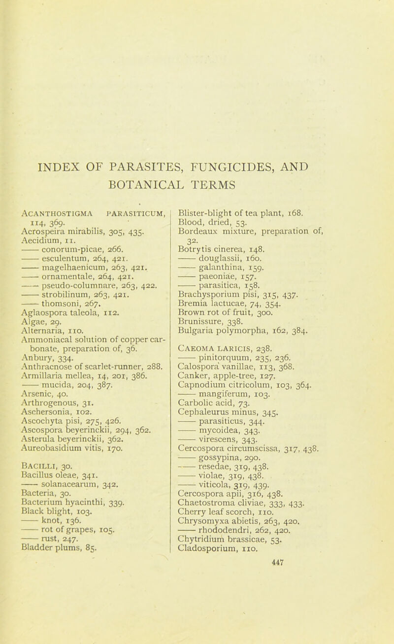 INDEX OF PARASITES, FUNGICIDES, AND BOTANICAL TERMS Acanthostigma parasiticum, 114. 369- Acrospeira mirabilis, 305, 435. Aecidium, 11. conorum-picae, 266. esculentum, 264, 421. magelhaenicum, 263, 421. ornamentale, 264, 421. pseudo-columnare, 263, 422. strobilinum, 263, 421. thomsoni, 267. Aglaospora taleola, 112. Algae, 29. Alternaria, no. Ammoniacal solution of copper car- bonate, preparation of, 36. Anbury, 334. Anthracnose of scarlet-runner, 288. Armillaria mellea, 14, 201, 386. mucida, 204, 387. Arsenic, 40. Arthrogenous, 31. Aschersonia, 102. Ascochyta pisi, 275, 426. Ascospora beyerinckii, 294, 362. Astcrula beyerinckii, 362. Aureobasidium vitis, 170. Bacilli, 30. Bacillus oleae, 341. solanacearum, 342. Bacteria, 30. Bacterium hyacinthi, 339. Black blight, 103. knot, 136. rot of grapes, 105. rust, 247. Bladder plums, 85. Blister-blight of tea plant, 168. Blood, dried, 53. Bordeaux mixture, preparation of, 32. Botrytis cinerea, 148. douglassii, 160. galanthina, 159. paeoniae, 157. parasitica, 158. Brachysporium pisi, 315, 437. Bremia lactucae, 74, 354. Brown rot of fruit, 300. Brunissure, 338. Bulgaria polymorpha, 162, 384. Caeoma laricis, 238. pinitorquum, 235, 236. Calospora vanillae, 113, 368. Canker, apple-tree, 127. Capnodium citricolum, 103, 364. —— mangiferum, 103. Carbolic acid, 73. Cephaleurus minus, 345. parasiticus, 344. mycoidea, 343. virescens, 343. Cercospora circumscissa, 317, 438. gossypina, 290. resedae, 319, 438. violae, 319, 438. — viticola, 319, 439. Cercospora apii, 316, 438. Chaetostroma cliviae, 333, 433. Cherry leaf scorch, no. Chrysomyxa abietis, 263, 420. rhododendri, 262, 420. Chytridium brassicae, 53. Cladosporium, no.