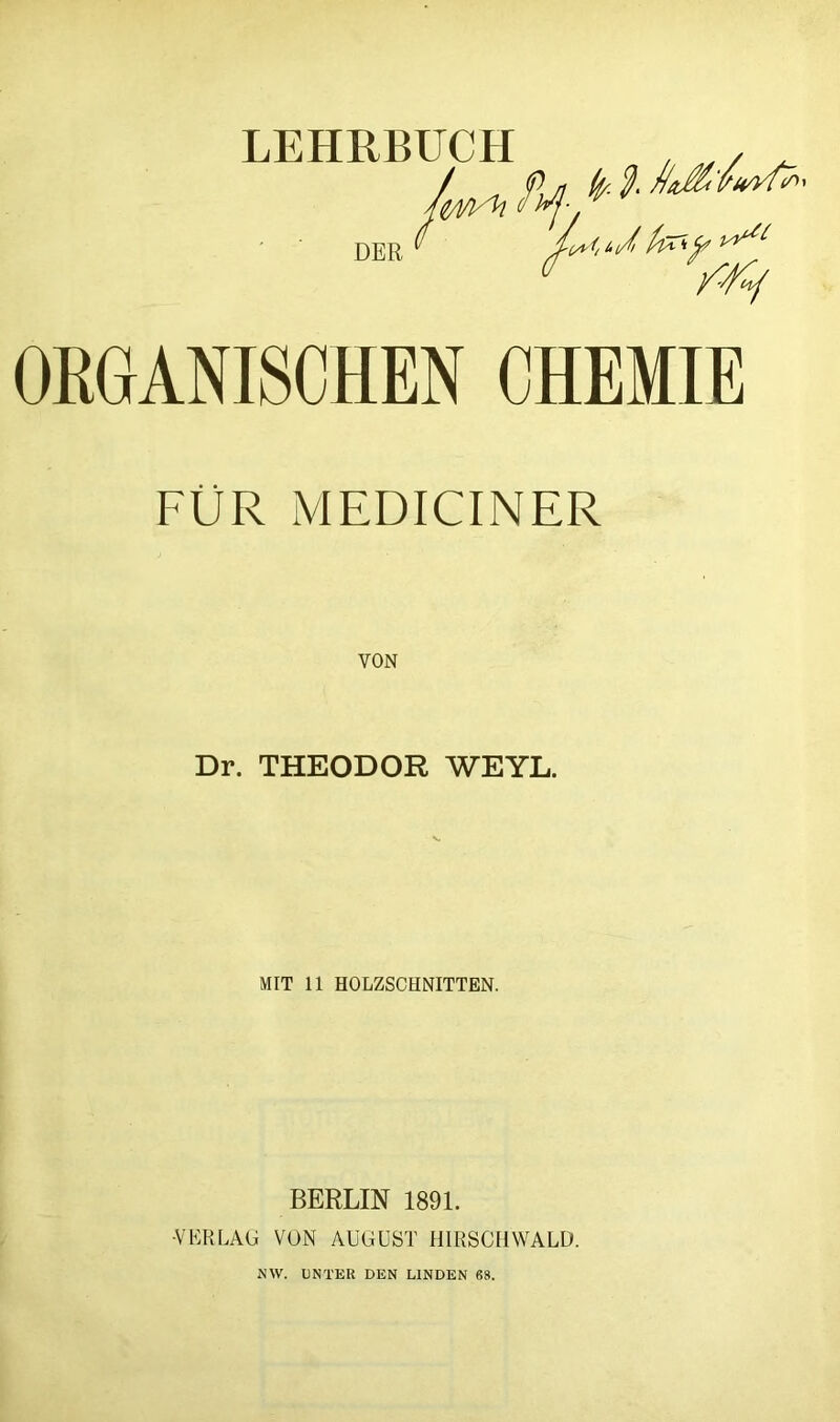 ORGANISCHEN CHEMIE FÜR MEDICINER VON Dr. THEODOR WEYL. MIT 11 HOLZSCHNITTEN. BERLIN 1891. •VERLAG VON AUGUST HIRSCHWALD. NW. UNTER DEN LINDEN 68.