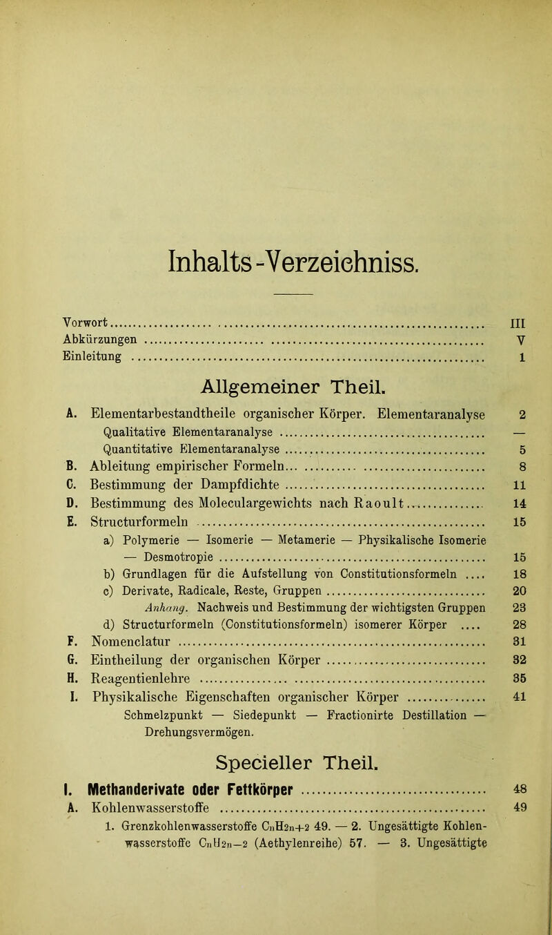 Inhalts -Verzeiehniss. Vorwort III Abkürzungen V Einleitung 1 Allgemeiner Theil. A. Elementarbestandtheile organischer Körper. Elementaranalyse 2 Qualitative Elementaranalyse — Quantitative Elementaranalyse 5 B. Ableitung empirischer Formeln 8 C. Bestimmung der Dampfdichte 11 D. Bestimmung des Moleculargewichts nach Raoult 14 E. Structurformeln 15 a) Polymerie — Isomerie — Metamerie — Physikalische Isomerie — Desmotropie 15 b) Grundlagen für die Aufstellung von Constitutionsformeln .... 18 c) Derivate, Radicale, Reste, Gruppen 20 Anhang. Nachweis und Bestimmung der wichtigsten Gruppen 23 d) Structurformeln (Constitutionsformeln) isomerer Körper .... 28 F. Nomenclatur 31 G. Eintlieilung der organischen Körper 32 H. Reagentienlehre 35 I. Physikalische Eigenschaften organischer Körper 41 Schmelzpunkt — Siedepunkt — Fractionirte Destillation — Drehungsvermögen. Specieller Theil. I. Methanderivate oder Fettkörper 48 A. Kohlenwasserstoffe 49 1. Grenzkohlenwasserstoffe CnH2n+2 49. — 2. Ungesättigte Kohlen- wasserstoffe C11U211—2 (Aethylenreihe) 57- — 3. Ungesättigte