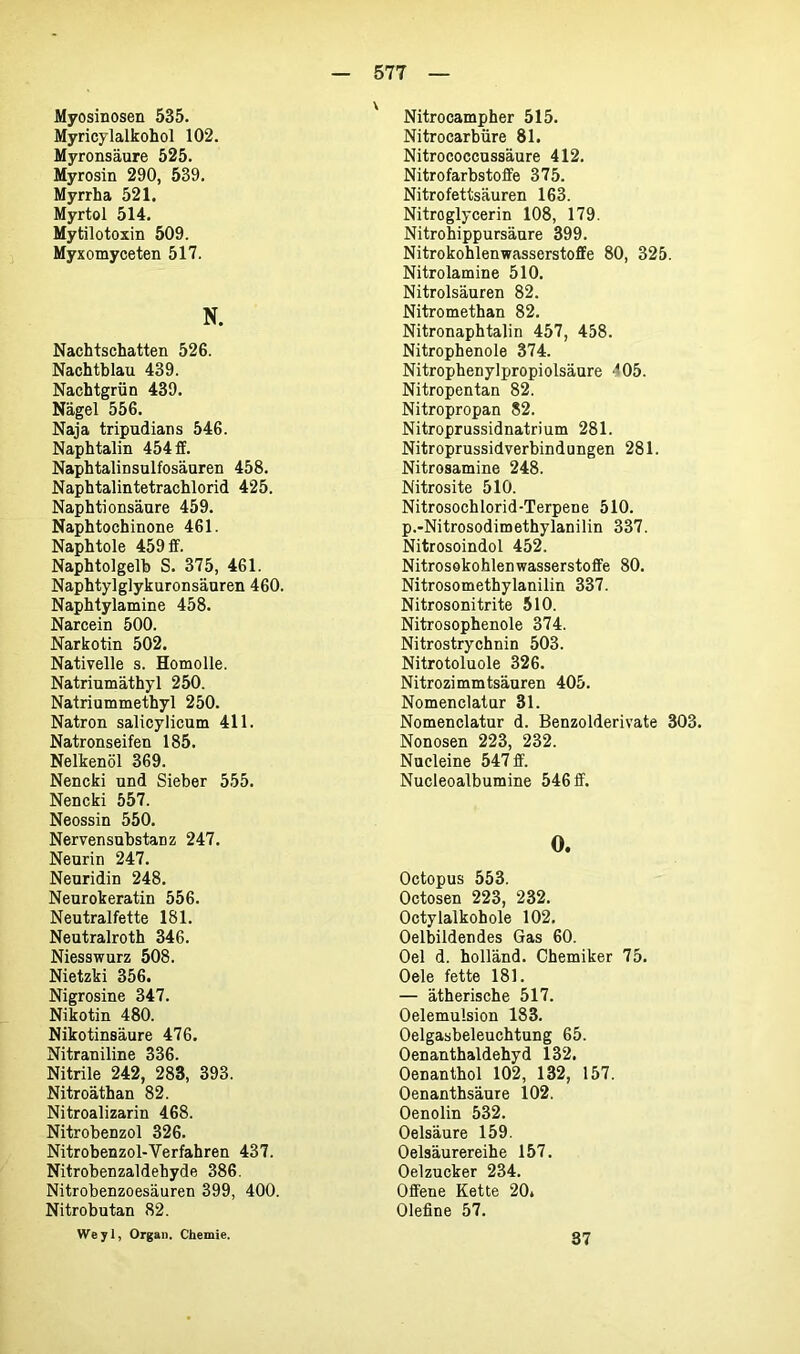 Myosinosen 535. Myricylalkohol 102. Myronsäure 525. Myrosin 290, 539. Myrrha 521. Myrtol 514. Mytilotoxin 509. Myxomyceten 517. N. Nachtschatten 526. Nachtblau 439. Nachtgrün 439. Nägel 556. Naja tripudians 546. Naphtalin 454 ff. Naphtalinsulfosäuren 458. Naphtalintetrachlorid 425. Naphtionsäure 459. Naphtochinone 461. Naphtole 459 ff. Naphtolgelb S. 375, 461. Naphtylglykuronsäuren 460. Naphtylamine 458. Narcein 500. Narkotin 502. Nativelle s. Homolle. Natriumäthyl 250. Natriummethyl 250. Natron salicylicum 411. Natronseifen 185. Nelkenöl 369. Nencki und Sieber 555. Nencki 557. Neossin 550. Nervensubstanz 247. Neurin 247. Neuridin 248. Neurokeratin 556. Neutralfette 181. Neutralroth 346. Niesswurz 508. Nietzki 356. Nigrosine 347. Nikotin 480. Nikotinsäure 476. Nitraniline 336. Nitrile 242, 283, 393. Nitroäthan 82. Nitroalizarin 468. Nitrobenzol 326. Nitrobenzol-Verfahren 437. Nitrobenzaldehyde 386. Nitrobenzoesäuren 399, 400. Nitrobutan 82. Weyl, Organ. Chemie. Nitrocampher 515. Nitrocarbüre 81. Nitrococcussäure 412. Nitrofarbstoffe 375. Nitrofettsäuren 163. Nitroglycerin 108, 179. Nitrohippursäure 399. Nitrokohlenwasserstoffe 80, 325. Nitrolamine 510. Nitrolsäuren 82. Nitromethan 82. Nitronaphtalin 457, 458. Nitrophenole 374. Nitrophenylpropiolsäure -05. Nitropentan 82. Nitropropan 82. Nitroprussidnatrium 281. Nitroprussidverbindungen 281. Nitrosamine 248. Nitrosite 510. Nitrosochlorid-Terpene 510. p.-Nitrosodimethylanilin 337. Nitrosoindol 452. Nitrosokohlenwasserstoffe 80. Nitrosomethylanilin 337. Nitrosonitrite 510. Nitrosophenole 374. Nitrostrychnin 503. Nitrotoluole 326. Nitrozimmtsäuren 405. Nomenclatur 31. Nomenclatur d. Benzolderivate 303. Nonosen 223, 232. Nucleine 547 ff. Nucleoalbumine 546 ff. 0. Octopus 553. Octosen 223, 232. Octylalkobole 102. Oelbildendes Gas 60. Oel d. holländ. Chemiker 75. Oele fette 181. — ätherische 517. Oelemulsion 183. Oelgasbeleuchtung 65. Oenanthaldehyd 132. Oenanthol 102, 132, 157. Oenanthsäure 102. Oenolin 532. Oelsäure 159. Oelsäurereihe 157. Oelzucker 234. Offene Kette 20* Olefine 57. 37