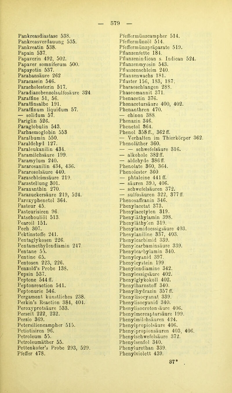 Pankreasdiastase 538. Pankreasverdauung 535. Pankreatin 538. Papain 537. Papaverin 492, 502. Papaver somniferum 500. Papayotin 537. Parabansäure 262 Paracasein 546. Paraeholesterin 517. Paradiazobenzolsulfosäure 324 Paraffine 51, 56. Paraffinsalbe 191. Paraffinum liquidum 57. — solidum 57. Pariglin 526. Paraglobulin 543. Parhaemoglobin 553 Paralbumin 550. Paraldehyd 127. Paraleukanilin 434. Paramilchsäure 199. Pararnylum 240. Pararosanilin 434, 436. Pararosolsäure 440. Paraschleimsäure 219. Parastellung 301. Paraxanthin 270. Parazuckersäure 219, 524. Paroxyphenetol 364. Pasteur 45. Pasteurisiren 96. Patschouliöl 513. Pearoil 151. Pech 307. Pektinstoffe 241. Pentaglykosen 226. Pentamethylendiamin 247. Pentane 55. Pentine 65. Pentosen 223, 226. Penzold’s Probe 138. Pepsin 537. Peptone 544 ff. Peptonreaction 541. Peptonurie 546. Pergament künstliches 238. Perkin’s Reaction 384, 404. Peroxyprotsäure 533. Perse'it 222, 232. Persio 369. Petersiliencampher 515. Petiotisiren 96. Petroleum 55. Petroleumäther 55. Pettenkofer’s Probe 293, 529. Pfeffer 478. Pfeffermünzcampher 514. Pfeffermünzöl 514. Pfeffermünzpräparate 519. Pflanzenfette 184. Pflanzenindican s. Indican 524. Pflanzenmyosin 543. Pflanzenschleim 240. Pflanzen wachs 181. Pflaster 156, 183, 187. Pharaoschlangen 288. Phaseomannit 371. Phenacetin 376. Phenacetursäure 400, 402. Phenanthren 470. — chinon 388. Phenazin 346. Phenetol 364. Phenol 358ff., 362 ff. — Verhalten im Thierkörper 362. Phenoläther 360. — — Schwefelsäure 316. — alkohole 382 ff. — aldehyde 386 ff. Phenolate 360, 364. Phenolester 360 — phtaleine 441 ff. — säuren 399, 406. — Schwefelsäuren 372. — sulfosäuren 322, 377 ff. Phenosaffranin 346. Phenylacetat 373. Phenylacetylen 319. Phenyläthylamin 398. Phenyläthylen 319. Phenylamidoessigsäure 403. Phenylaniline 337, 403. Phenylcarbimid 339. Phenylcarbaminsäure 339. Phenylcarbylamin 340. Phenylcyanid 397. Phenylcystein 199. Phenylendiamine 342. Phenylessigsäure 402. Phenylglykokoll 402. Phenylharnstoff 340. Phenylhydrazin 357 ff. Phenylisocyanat 339. Phenylisocyanid 340. Phenylisocroton^äure 406. Phenylmercaptursäure 199. Phenylmilchsäuren 424. Phenylpropiolsäure 406. Phenylpropionsäuren 403, 406. Phenylschwefelsäure 372. Phenylsenfol 340. Phenylurethan 339. Phenylviolett 439. 37