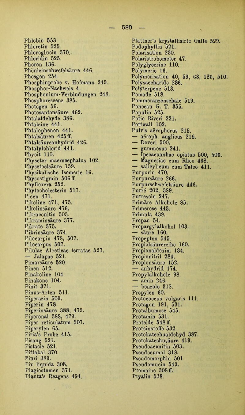 Phlebin 553. Phloretin 525. Phloroglocin 370. Phloridin 525. Phoron 136. Phönicinschwefelsäure 446. Phosgen 254. Phosphinprobe v. Hofmann 249. Phosphor-Nachweis 4. Phosphonium-Verbindungen 248. Phosphorescenz 385. Photogen 56. Photosantonsäure 462. Phtalaldehyde 386. Phtaleine 441. Phtalophenon 441. Phtalsäuren 425 ff. Phtalsäureanhydrid 426. Phtalylchlorid 441. Phycit 110. Physeter macrocephalus 102. Physetoelsäure 159. Physikalische Isomerie 16. Physostigmin 506 ff. Phylloxera 252. Phytocholesterin 517. Picen 471. Pikoline 471, 475. Pikolinsäure 476. Pikraconitin 503. Pikraminsäure 377. Pikrate 375. Pikrinsäure 374. Pilocarpin 478, 507. Pilocarpus 507. Pilulae Aloeticae ferratae 527. — Jalapae 521. Pimarsäure 520. Pinen 512. Pinakoline 104. Pinakone 104. Pinit 371. Pinus-Arten 511. Piperazin 509. Piperin 478. Piperinsäure 388, 479. Piperonal 388, 479. Piper reticulatum 507. Piperylen 65. Piria’s Probe 415. Pisang 521. Pistacie 521. Pittakal 370. Piuri 389. Pix liquida 308. Plagiostomen 371. Planta’s Reagens 494. Plattner’s krystallisirte Galle 529. Podophyllin 521. Polarisation 230. Polaristrobometer 47. Polyglycerine 110. Polymerie 16. Polymerisation 40, 59, 63, 126, 510. Polysaccharide 236. Polyterpene 513. Pomade 518. Pommeranzenschale 519. Ponceau G. T. 355. Populin 525. Potio Riveri 221. Pottwall 102. Pulvis aerophorus 215. — aeroph. anglicus 215. — Doveri 500. — gummosus 241. — Ipecacuanhae opiatus 500, 506. — Magnesiae cum Rheo 468. — salicylicum cum Talco 411. Purpurin 470. Purpursäure 266. Purpurschwefelsäure 446. Purre 202, 389. Putrescin 247. Primäre Alkohole 85. Primerose 443. Primula 439. Propan 54. Propargylalkohol 103. — säure 160. Propepton 545. Propiolsäurereihe 160. Propionaldoxim 134. Propionitril 284. Propionsäure 152. — anhydrid 174. Propylalkohole 98. — amin 246. — benzole 318. Propylen 60. Protococcus vulgaris 111. Protagon 191, 531. Protalbumose 545. Protamin 531. Proteide 548 ff. Proteinstoffe 532. Protokatechualdehyd 387. Protokatechusäure 419. Pseudoaconitin 503. Pseudocumol 318. Pseudomorphin 501. Pseudomucin 549. Ptomaine 508 ff. Ptyalin 538.