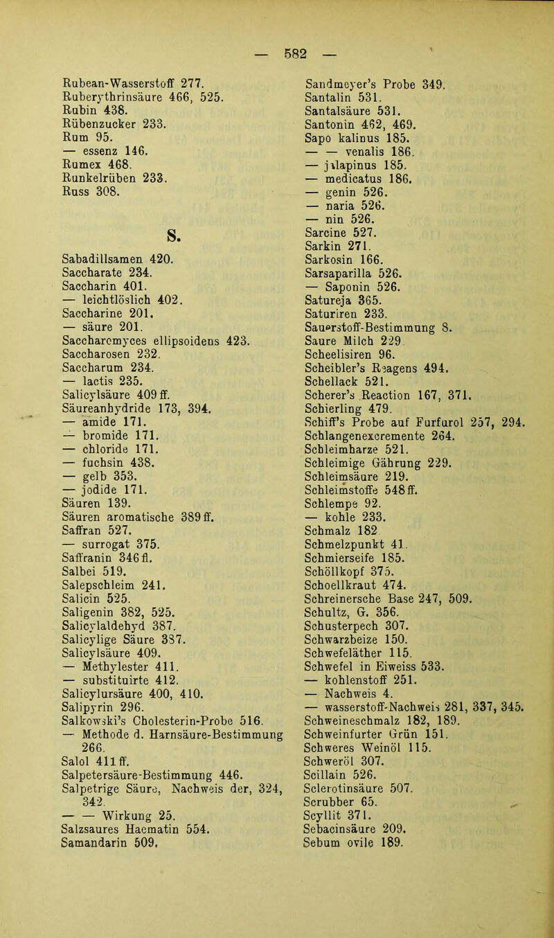 Rubean-Wasserstoff 277. Ruberythrinsäure 466, 525. Rubin 438. Rübenzucker 233. Rum 95. — essenz 146. Rumex 468. Runkelrüben 233. Russ 308. s. Sabadillsamen 420. Saccharate 234. Saccharin 401. — leichtlöslich 402. Saccharine 201, — säure 201. Saccharomyces ellipsoidens 423. Saccharosen 232. Saccharum 234. — lactis 235. Salicylsäure 409 ff. Säureanhydride 173, 394. — amide 171. — bromide 171. — Chloride 171. — fuchsin 438. — gelb 353. — jodide 171. Säuren 139. Säuren aromatische 389 ff. Saffran 527. — Surrogat 375. Saffranin 346 fl. Salbei 519. Salepschleim 241. Salicin 525. Saligenin 382, 525. Salicylaldehyd 387. Salicylige Säure 337. Salicylsäure 409. — Methylester 411. — substituirte 412. Salicylursäure 400, 410. Salipyrin 296. Salkowski’s Cholesterin-Probe 516. — Methode d. Harnsäure-Bestimmung 266. Salol 411 ff. Salpetersäure-Bestimmung 446. Salpetrige Säure, Nachweis der, 324, 342. — — Wirkung 25. Salzsaures Haematin 554. Samandarin 509, Sandmeyer’s Probe 349. San talin 531. Santalsäure 531. Santonin 462, 469. Sapo kalinus 185. — — venalis 186. — jrlapinus 185. — medicatus 186. — genin 526. — naria 526. — nin 526. Sarcine 527. Sarkin 271. Sarkosin 166. Sarsaparilla 526. — Saponin 526. Satureja 365. Saturiren 233. Sauerstoff-Bestimmung 8. Saure Milch 229 Scheelisiren 96. Scheibler’s Reagens 494. Schellack 521. Scherer’s Reaction 167, 371. Schierling 479. Schiff’s Probe auf Furfurol 257, 294. Schlangenexcremente 264. Scbleimharze 521. Schleimige Gährung 229. Schleimsäure 219. Schleimstoffe 548 ff. Schlempe 92. — kohle 233. Schmalz 182 Schmelzpunkt 41. Schmierseife 185. Schöllkopf 375. Schoellkraut 474. Schreinersche Base 247, 509. Schultz, G. 356. Schusterpech 307. Schwarzbeize 150. Schwefeläther 115. Schwefel in Eiweiss 533. — kohlenstoff 251. — Nachweis 4. — Wasserstoff-Nachweis 281, 337, 345. Schweineschmalz 182, 189. Schweinfurter Grün 151. Schweres Weinöl 115. Schweröl 307. Scillain 526. Sclerotinsäure 507. Scrubber 65. Scyllit 371. Sebacinsäure 209. Sebum ovile 189.