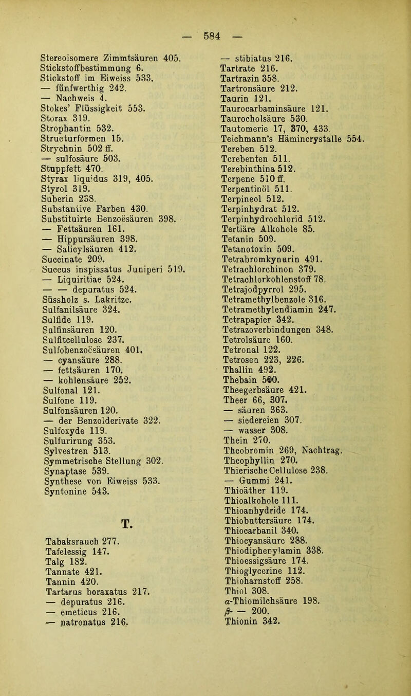Stereoisomere Zimmtsäuren 405. Stickstoffbestimmung 6. Stickstoff im Eiweiss 533. — fünfwerthig 242. — Nachweis 4. Stokes’ Flüssigkeit 553. Storax 319. Strophantin 532. Structurformen 15. Strychnin 502 ff. — sulfosäure 503. Stuppfett 470. Styrax liqu:dus 319, 405. Styrol 319. Suberin 238. Substantive Farben 430. Substituirte Benzoesäuren 398. — Fettsäuren 161. — Hippursäuren 398. — Salicylsäuren 412. Succinate 209. Succus inspissatus Juniperi 519. — Liquiritiae 524. — — depuratus 524. Süssholz s. Lakritze. Sulfanilsäure 324. Sulfide 119. Sulfinsäuren 120. Sulfitcellulose 237. Sulfobenzoösäuren 401. — cyansäure 288. — fettsäuren 170. — kohlensäure 252. Sulfonal 121. Sulfone 119. Sulfonsäuren 120. — der Benzolderivate 322. Sulfoxyde 119. Sulfurirung 353. Sylvestren 513. Symmetrische Stellung 302. Synaptase 539. Synthese von Eiweiss 533. Syntonine 543. T. Tabaksrauch 277. Tafelessig 147. Talg 182. Tannate 421. Tannin 420. Tartarus boraxatus 217. — depuratus 216. — emeticus 216. •— patronatus 216. — stibiatus 216. Tartrate 216. Tartrazin 358. Tartronsäure 212. Taurin 121. Taurocarbaminsäure 121. Taurocholsäure 530. Tautomerie 17, 370, 433. Teichmann's Hämincrystalle 554. Tereben 512. Terebenten 511. Terebinthina 512. Terpene 510 ff. Terpentinöl 511. Terpineol 512. Terpinhydrat 512. Terpinhydrochlorid 512. Tertiäre Alkohole 85. Tetanin 509. Tetanotoxin 509. Tetrabromkynurin 491. Tetiachlorchinon 379. Tetrachlorkohlenstoff 78. Tetrajodpyrrol 295. Tetramethylbenzole 316. Tetramethylendiamin 247. Tetrapapier 342. Tetrazoverbindungen 348. Tetrolsäure 160. Tetronal 122. Tetrosen 223, 226. Thallin 492. Thebain 560. Theegerbsäure 421. Theer 66, 307. — säuren 363. — Siedereien 307. — wasser 308. Thein 270. Theobromin 269, Nachtrag. Theophyllin 270. Thierische Cellulose 238. — Gummi 241. Thioäther 119. Thioalkohole 111. Thioanhydride 174. Thiobuttersäure 174. Thiocarbanil 340. Thiocyansäure 288. Thiodipheoytamin 338. Thioessigsäure 174. Thioglycerine 112. Thioharnstoff 258. Thiol 308. a-Thiomilchsäure 198. ß- — 200. Thionin 342.