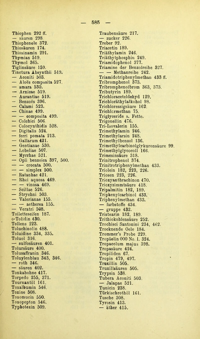 Tbiophen 292 ff. — säuren 298 Thiophenole 372. Thiosäuren 174. Thiosinamin 291. Thymian 519. Thymol 365. Tiglinsäure 159. Tinctura Absynthii 519. — Aconiti 503. — Aloes composita 527. — amara 530. — Arnicae 519. — Aurantiae 519. — Benzoes 396. — Calami 523. — Chinae 499. — — eomposita 499. — Colchici 506. — Colocynthidis 528. — Digitalis 524. — ferri pomata 213. — Gallarum 421. — Gentianae 530. — Lobeliae 507. — Myrrhae 521. — Opii benzoica 397, 500. — — crocata 500. — — simplex 500. — Ratanhae 421. — Rhei aquosa 469. — — vinosa 469. — Scillae 526. — Strychni 503. — Yalerianae 155. — — aetherea 155. — Veratri 508. Toiletteseifen 187. o-Tolidin 430. Tollens 223. Toluchinolin 488. Toluidine 334, 335. Toluol 316. — sulfosäuren 401. Tolursäure 400. Tolusaffranin 346. Toluylenblau 343, 346. — roth 346. — säuren 402. Tonkabohne 417. Torpedo 255, 371. Tournantöl 161. Toxalbumin 546. Toxine 508. Toxomucin 550. Toxopepton 546. Typhotoxin 509. Traubensäure 217. — zucker 226. Treber 92. Triacetin 189. Triäthylamin 246. Triäthyiphosphiu 249. Triamidophenol 377. Triamine der Benzolreihe 327. — — Methanreihe 242. Triamidotriphenylmethan 433 ff. Tribromphenol 373. Tribromphenolbrom 363, 373. Tributyrin 189. Trichloraceteldehyd 129. Trichloräthylalkohol 98. Trichloressigsäure 162. Trichlcrmethan 75. Triglyceride s. Fette. Trigonellin 476. Tri-Isovalerin 155. Trimethylamin 246. Trimethylarsin 248. Trimethylbenzol 136. Trimethylcarbinolglykuronsäure 99. Trimethylglycocoll 166. Trimesinsäure 318. Trinitrophenol 374. Trinitrotriphenylmethan 433. Triolein 182, 223, 226. Triosen 223, 226. Trioxyanthrachinon 470. Trioxyzimmtsäure 418. Tripalmitin 182, 189. Triphenylcarbinol 433. Triphenylmethan 433. — farbstoffe 434. — gruppe 432. Tristearin 182, 189. Trithiokohlensäure 252. Trochisci Santonini 234, 462. Trocknende Oele 184. Trommer’s Probe 229. Tropäolin 000 No. 1. 324. Tropaeolum majus 398. Tropasäure 424. Tropiliden 67. Tropin 479, 497. Truxillin 505. Truxillsäuren 505. Trypsin 538. Tubera Aconiti 503. — Jalapae 521. Tunicin 238. Türkischrothöl 161. Tusche 308. Tyrosin 413. — äther 415,