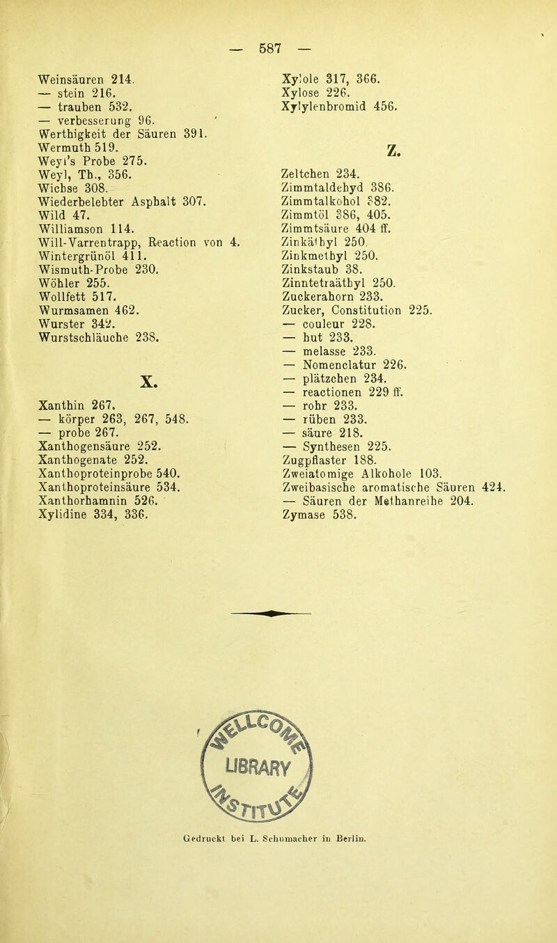 Weinsäuren 214. — stein 216. — trauben 532. — Verbesserung 96. Werthigkeit der Säuren 391. Wermuth 519. Weyi’s Probe 275. Wey], Tb., 356. Wichse 308. Wiederbelebter Asphalt 307. Wild 47. Williamson 114. Will-Varrentrapp, Reaction von 4. Wintergriinöl 411. Wismuth-Probe 230. Wöhler 255. Wollfett 517. Wurmsamen 462. Wurster 342. Wurstschläuche 238. X. Xanthin 267. — körper 263, 267, 548. — probe 267. Xanthogensäure 252. Xanthogenate 252. Xanthoproteinprobe 540. Xanthoproteinsäure 534. Xanthorhamnin 526. Xylidine 334, 336. Xylole 317, 366. Xylose 226. Xylylenbromid 456. z. Zeltchen 234. Zimmtaldebyd 386. Zimmtalkohol 382. Zimmtöl 386, 405. Zimmtsäure 404 ff. Zinkälbyl 250. Zinkmelbyl 250. Zinkstaub 38. Zinntetraäthyl 250. Zuckerahorn 233. Zucker, Constitution 225. — couleur 228. — hut 233. — melasse 233. — Nomenclatur 226. — plätzchen 234. — reactionen 229 ff. — rohr 233. — rüben 233. — säure 218. — Synthesen 225. Zugpflaster 188. Zweiatomige Alkohole 103. Zweibasische aromatische Säuren 424. — Säuren der Methanreihe 204. Zymase 538. Gedruckt bei L. Schumacher in Berlin.