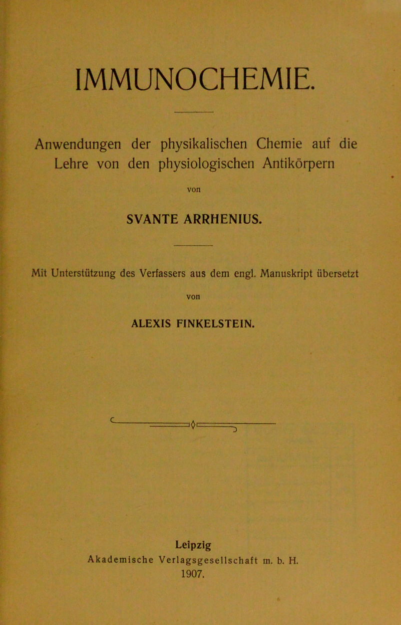 IMMUNOCHEMIE. Anwendungen der physikalischen Chemie auf die Lehre von den physiologischen Antikörpern SVANTE ARRHENIUS. Mit Unterstützung des Verfassers aus dem engl. Manuskript übersetzt von ALEXIS FINKELSTEIN. Leipzig Akademische Verlagsgesellschaft m. b. H. 1907.