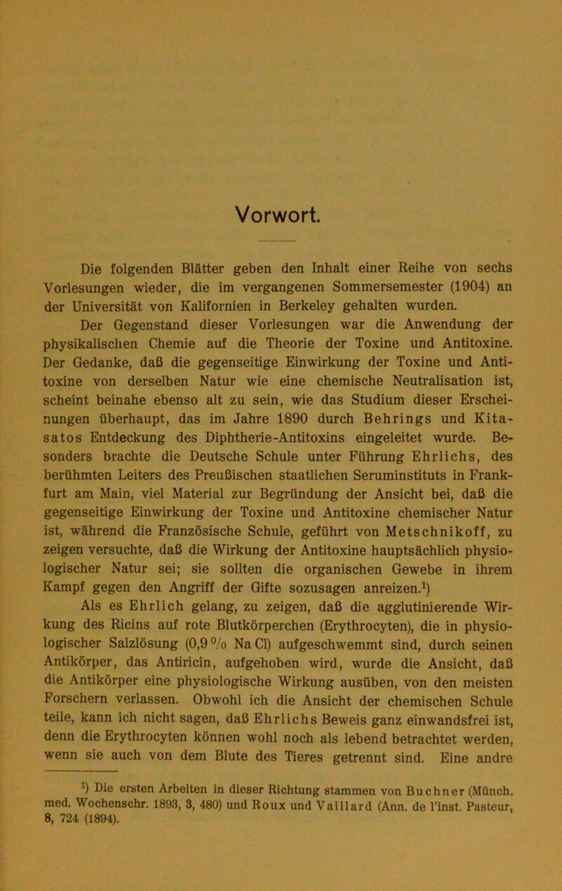 Vorwort. Die folgenden Blätter geben den Inhalt einer Reihe von sechs Vorlesungen wieder, die im vergangenen Sommersemester (1904) an der Universität von Kalifornien in Berkeley gehalten wurden. Der Gegenstand dieser Vorlesungen war die Anwendung der physikalischen Chemie auf die Theorie der Toxine und Antitoxine. Der Gedanke, daß die gegenseitige Einwirkung der Toxine und Anti- toxine von derselben Natur wie eine chemische Neutralisation ist, scheint beinahe ebenso alt zu sein, wie das Studium dieser Erschei- nungen überhaupt, das im Jahre 1890 durch Behrings und Kita- satos Entdeckung des Diphtherie-Antitoxins eingeleitet wurde. Be- sonders brachte die Deutsche Schule unter Führung Ehrlichs, des berühmten Leiters des Preußischen staatlichen Seruminstituts in Frank- furt am Main, viel Material zur Begründung der Ansicht bei, daß die gegenseitige Einwirkung der Toxine und Antitoxine chemischer Natur ist, während die Französische Schule, geführt von Metschnikoff, zu zeigen versuchte, daß die Wirkung der Antitoxine hauptsächlich physio- logischer Natur sei; sie sollten die organischen Gewebe in ihrem Kampf gegen den Angriff der Gifte sozusagen anreizen.^) Als es Ehrlich gelang, zu zeigen, daß die agglutinierende Wir- kung des Ricins auf rote Blutkörperchen (Erythrocyten), die in physio- logischer Salzlösung (0,9 ®/o Na CI) aufgeschwemmt sind, durch seinen Antikörper, das Antiricin, aufgehoben wird, wurde die Ansicht, daß die Antikörper eine physiologische Wirkung ausüben, von den meisten Forschern verlassen. Obwohl ich die Ansicht der chemischen Schule teile, kann ich nicht sagen, daß Ehrlichs Beweis ganz einwandsfrei ist, denn die Erythrocyten können wohl noch als lebend betrachtet werden, wenn sie auch von dem Blute des Tieres getrennt sind. Eine andre 0 Die ersten Arbeiten in dieser Richtung stammen von Büchner (Münch, med. Wochenschr. 1893, 3, 480) und Roux und Vaillard (Aim. de l’inst. Pasteur, 8, 724 (1894).