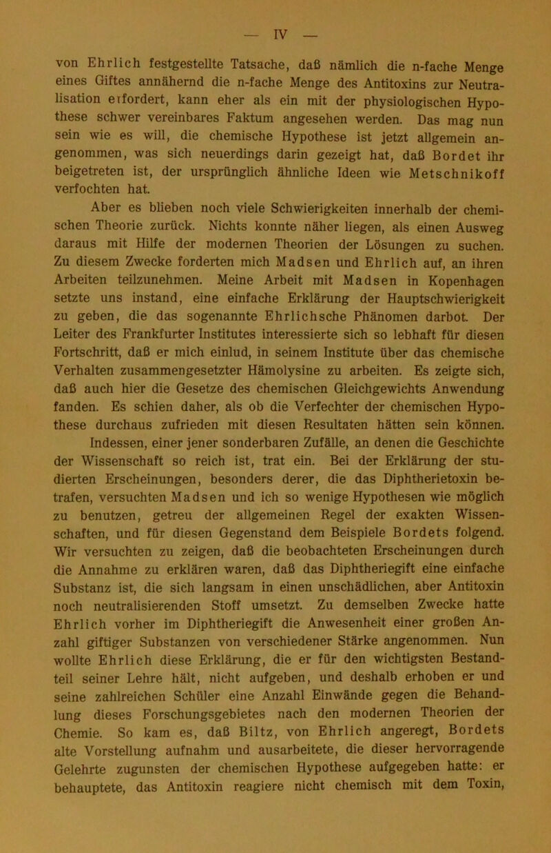 von Ehrlich festgestellte Tatsache, daß nämlich die n-fache Menge eines Giftes annähernd die n-fache Menge des Antitoxins zur Neutra- lisation eifordert, kann eher als ein mit der physiologischen Hypo- these schwer vereinbares Faktum angesehen werden. Das mag nun sein wie es will, die chemische Hypothese ist jetzt allgemein an- genommen, was sich neuerdings darin gezeigt hat, daß Bordet ihr beigetreten ist, der ursprünglich ähnliche Ideen wie Metschnikoff verfochten hat. Aber es blieben noch viele Schwierigkeiten innerhalb der chemi- schen Theorie zurück. Nichts konnte näher liegen, als einen Ausweg daraus mit Hilfe der modernen Theorien der Lösungen zu suchen. Zu diesem Zwecke forderten mich Madsen und Ehrlich auf, an ihren Arbeiten teilzunehmen. Meine Arbeit mit Madsen in Kopenhagen setzte uns instand, eine einfache Erklärung der Hauptschwierigkeit zu geben, die das sogenannte Ehrlich sehe Phänomen darbot. Der Leiter des Frankfurter Institutes interessierte sich so lebhaft für diesen Fortschritt, daß er mich einlud, in seinem Institute über das chemische Verhalten zusammengesetzter Hämolysine zu arbeiten. Es zeigte sich, daß auch hier die Gesetze des chemischen Gleichgewichts Anwendung fanden. Es schien daher, als ob die Verfechter der chemischen Hypo- these durchaus zufrieden mit diesen Resultaten hätten sein können. Indessen, einer jener sonderbaren Zufälle, an denen die Geschichte der Wissenschaft so reich ist, trat ein. Bei der Erklärung der stu- dierten Erscheinungen, besonders derer, die das Diphtherietoxin be- trafen, versuchten Madsen und ich so wenige Hypothesen wie möglich zu benutzen, getreu der allgemeinen Regel der exakten Wissen- schaften, und für diesen Gegenstand dem Beispiele Bordets folgend. Wir versuchten zu zeigen, daß die beobachteten Erscheinungen durch die Annahme zu erklären waren, daß das Diphtheriegift eine einfache Substanz ist, die sich langsam in einen unschädlichen, aber Antitoxin noch neutralisierenden Stoff umsetzt. Zu demselben Zwecke hatte Ehrlich vorher im Diphtheriegift die Anwesenheit einer großen An- zahl giftiger Substanzen von verschiedener Stärke angenommen. Nun wollte Ehrlich diese Erklärung, die er für den wichtigsten Bestand- teil seiner Lehre hält, nicht auf geben, und deshalb erhoben er und seine zahlreichen Schüler eine Anzahl Einwände gegen die Behand- lung dieses Forschungsgebietes nach den modernen Theorien der Chemie. So kam es, daß Biltz, von Ehrlich angeregt, Bordets alte Vorstellung aufnahm und ausarbeitete, die dieser hervorragende Gelehrte zugunsten der chemischen Hypothese aufgegeben hatte; er behauptete, das Antitoxin reagiere nicht chemisch mit dem Toxin,