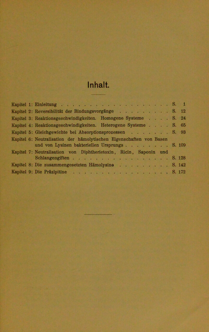 Inhalt. Kapitel 1: Einleitung S. 1 Kapitel 2: Reversibilität der Bindungsvorgänge S. 12 Kapitel 3: Reaktionsgeschwindigkeiten. Homogene Systeme .... S. 24 Kapitel 4: Reaktionsgeschwindigkeiten. Heterogene Systeme .... S. 65 Kapitel 5: Gleichgewichte bei Absorptionsprozessen S. 93 Kapitel 6: Neutralisation der hämolytischen Eigenschaften von Basen und von Lysinen bakteriellen Ursprungs S. 109 Kapitel 7: Neutralisation von Diphtherietoxin, Ricin, Saponin und Schlangengiften S. 128 Kapitel 8: Die zusammengesetzten Hämolysine S. 142 Kapitel 9: Die Präzipitine S. 172