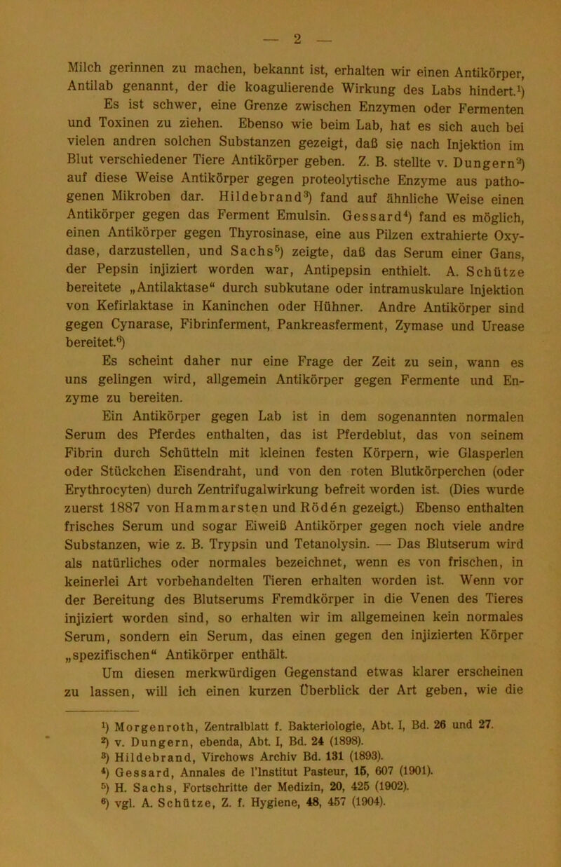 Milch gerinnGn zu machGn, bGkannt ist, erhalten wir einen Antikörper, Antilab genannt, der die koagulierende Wirkung des Labs hindert. Es ist schwer, eine Grenze zwischen Enzymen oder Fermenten und Toxinen zu ziehen. Ebenso wie beim Lab, hat es sich auch bei vielen andren solchen Substanzen gezeigt, daß sie nach Injektion im Blut verschiedener Tiere Antikörper geben. Z. B. stellte v. Düngern^) auf diese Weise Antikörper gegen proteolytische Enzyme aus patho- genen Mikroben dar. Hildebrand^) fand auf ähnliche Weise einen Antikörper gegen das Ferment Emulsin. Gessard-^) fand es möglich, einen Antikörper gegen Thyrosinase, eine aus Pilzen extrahierte Oxy- dase, darzustellen, und Sachs^) zeigte, daß das Serum einer Gans, der Pepsin injiziert worden war, Antipepsin enthielt. A. Schütze bereitete „Antilaktase“ durch subkutane oder intramuskuläre Injektion von Kefirlaktase in Kaninchen oder Hühner. Andre Antikörper sind gegen Cynarase, Fibrinferment, Pankreasferment, Zymase und Urease bereitet.®) Es scheint daher nur eine Frage der Zeit zu sein, wann es uns gelingen wird, allgemein Antikörper gegen Fermente und En- zyme zu bereiten. Ein Antikörper gegen Lab ist in dem sogenannten normalen Serum des Pferdes enthalten, das ist Pferdeblut, das von seinem Fibrin durch Schütteln mit kleinen festen Körpern, wie Glasperlen oder Stückchen Eisendraht, und von den roten Blutkörperchen (oder Erythrocyten) durch Zentrifugalwirkung befreit worden ist. (Dies wurde zuerst 1887 von Hammarsten und Röddn gezeigt.) Ebenso enthalten frisches Serum und sogar Eiweiß Antikörper gegen noch viele andre Substanzen, wie z. B. Trypsin und Tetanolysin. — Das Blutserum wird als natürliches oder normales bezeichnet, wenn es von frischen, in keinerlei Art vorbehandelten Tieren erhalten worden ist. Wenn vor der Bereitung des Blutserums Fremdkörper in die Venen des Tieres injiziert worden sind, so erhalten wir im allgemeinen kein normales Serum, sondern ein Serum, das einen gegen den injizierten Körper „spezifischen“ Antikörper enthält. Um diesen merkwürdigen Gegenstand etwas klarer erscheinen zu lassen, will ich einen kurzen Überblick der Art geben, wie die ^) Morgenroth, Zentralblatt f. Bakteriologie, Abt. I, Bd. 26 und 27. 2) v. Düngern, ebenda, Abt. I, Bd. 24 (1898). ®) Hildebrand, Virchows Archiv Bd. 131 (1893). *) Gessard, Annales de l’lnstitut Pasteur, 16, 607 (1901). ®) H. Sachs, Fortschritte der Medizin, 20, 426 (1902). *) vgl. A. Schütze, Z. f. Hygiene, 48, 467 (1904).