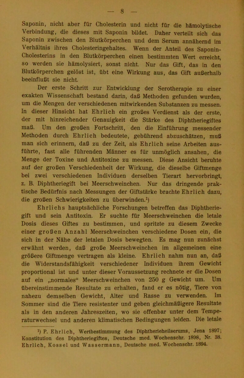 Saponin, nicht aber für Cholesterin und nicht für die hämolytische Verbindung, die dieses mit Saponin bildet. Daher verteilt sich das Saponin zwischen den Blutkörperchen und dem Serum annähernd im Verhältnis ihres Cholesteringehaltes. Wenn der Anteil des Saponin- Cholesterins in den Blutkörperchen einen bestimmten Wert erreicht, so werden sie hämolysiert, sonst nicht. Nur das Gift, das in den Blutkörperchen gelöst ist, übt eine Wirkung aus, das Gift außerhalb beeinflußt sie nicht. Der erste Schritt zur Entwicklung der Serotherapie zu einer exakten Wissenschaft bestand darin, daß Methoden gefunden wurden, um die Mengen der verschiedenen mitwirkenden Substanzen zu messen. In dieser Hinsicht hat Ehrlich ein großes Verdienst als der erste, der mit hinreichender Genauigkeit die Stärke des Diphtheriegiftes maß. Um den großen Fortschritt, den die Einführung messender Methoden durch Ehrlich bedeutete, gebührend abzuschätzen, muß man sich erinnern, daß zu der Zeit, als Ehrlich seine Arbeiten aus- führte, fast alle führenden Männer es für unmöglich ansahen, die Menge der Toxine und Antitoxine zu messen. Diese Ansicht beruhte auf der großen Verschiedenheit der Wirkung, die dieselbe Giftmenge bei zwei verschiedenen Individuen derselben Tierart hervorbringt, z. B. Diphtheriegift bei Meerschweinchen. Nur das dringende prak- tische Bedürfnis nach Messungen der Giftstärke brachte Ehrlich dazu, die großen Schwierigkeiten zu überwinden.^) Ehrlichs hauptsächliche Forschungen betreffen das Diphtherie- gift und sein Antitoxin. Er suchte für Meerschweinchen die letale Dosis dieses Giftes zu bestimmen, und spritzte zu diesem Zwecke einer großen Anzahl Meerschweinchen verschiedene Dosen ein, die sich in der Nähe der letalen Dosis bewegten. Es mag nun zunächst erwähnt werden, daß große Meerschweinchen im allgemeinen eine größere Giftmenge vertragen als kleine. Ehrlich nahm nun an, daß die Widerstandsfähigkeit verschiedener Individuen ihrem Gewicht proportional ist imd unter dieser Voraussetzung rechnete er die Dosen auf ein „normales“ Meerschweinchen von 250 g Gewicht um. Um übereinstimmende Resultate zu erhalten, fand er es nötig, Tiere von nahezu demselben Gewicht, Alter und Rasse zu verwenden. Im Sommer sind die Tiere resistenter und geben gleichmäßigere Resultate als in den anderen Jahreszeiten, wo sie offenbar unter dem Tempe- raturwechsel und anderen klimatischen Bedingungen leiden. Die letale 0 P. Ehrlich, Wertbestimmung des Diphtherieheilserums, Jena 1897; Konstitution des Diphtheriegiftes, Deutsche med. Wochenschr. 1898, Nr. 38. Ehrlich, Kossel und Wassermann, Deutsche med. Wochenschr. 1894.