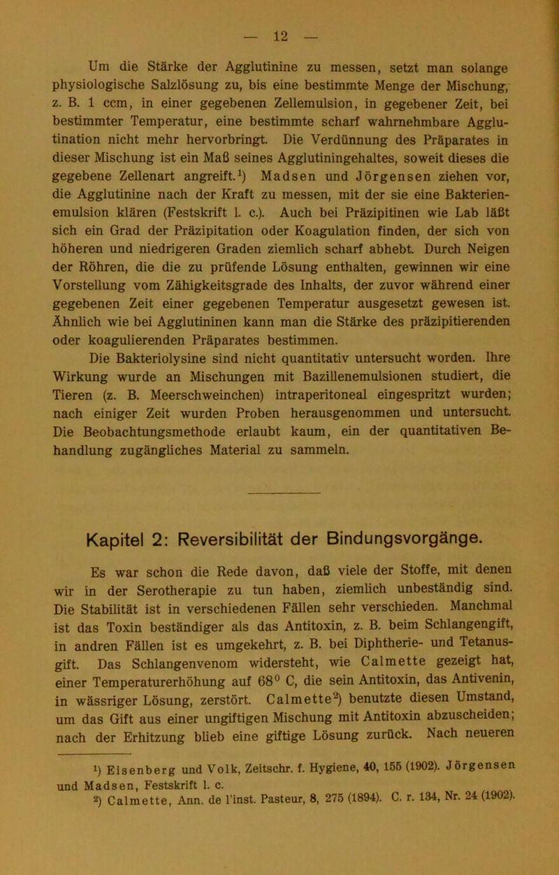 Um die Stärke der Agglutinine zu messen, setzt man solange physiologische Salzlösung zu, bis eine bestimmte Menge der Mischung, z. B. 1 ccm, in einer gegebenen Zellemulsion, in gegebener Zeit, bei bestimmter Temperatur, eine bestimmte scharf wahrnehmbare Agglu- tination nicht mehr hervorbringt. Die Verdünnung des Präparates in dieser Mischung ist ein Maß seines Agglutiningehaltes, soweit dieses die gegebene Zellenart angreift.Madsen und Jörgensen ziehen vor, die Agglutinine nach der Kraft zu messen, mit der sie eine Bakterien- emulsion klären (Festskrift 1. c.). Auch bei Präzipitinen wie Lab läßt sich ein Grad der Präzipitation oder Koagulation finden, der sich von höheren und niedrigeren Graden ziemlich scharf abhebt Durch Neigen der Röhren, die die zu prüfende Lösung enthalten, gewinnen wir eine Vorstellung vom Zähigkeitsgrade des Inhalts, der zuvor während einer gegebenen Zeit einer gegebenen Temperatur ausgesetzt gewesen ist Ähnlich wie bei Agglutininen kann man die Stärke des präzipitierenden oder koagulierenden Präparates bestimmen. Die Bakteriolysine sind nicht quantitativ untersucht worden. Ihre Wirkung wurde an Mischungen mit Bazillenemulsionen studiert, die Tieren (z. B. Meerschweinchen) intraperitoneal eingespritzt wurden; nach einiger Zeit wurden Proben herausgenommen und untersucht Die Beobachtungsmethode erlaubt kaum, ein der quantitativen Be- handlung zugängliches Material zu sammeln. Kapitel 2: Reversibilität der Bindungsvorgänge. Es war schon die Rede davon, daß viele der Stoffe, mit denen wir in der Serotherapie zu tun haben, ziemlich unbeständig sind. Die Stabilität ist in verschiedenen Fällen sehr verschieden. Manchmal ist das Toxin beständiger als das Antitoxin, z. B. beim Schlangengift, in andren FäUen ist es umgekehrt, z. B. bei Diphtherie- und Tetanus- gift. Das Schlangenvenom widersteht, wie Calmette gezeigt hat, einer Temperaturerhöhung auf 68® C, die sein Antitoxin, das Antivenin, in wässriger Lösung, zerstört. Calmette^ benutzte diesen Umstand, um das Gift aus einer ungiftigen Mischung mit Antitoxin abzuscheiden, nach der Erhitzung blieb eine giftige Lösung zurück. Nach neueren *) Eisenberg und Volk, Zeitschr. f. Hygiene, 40, 155 (1902). Jörgensen und Madsen, Festskrift 1. c. 2) Calmette, Ann. de l’inst. Pasteur, 8, 275 (1894). C. r. 134, Nr. 24 (1902).