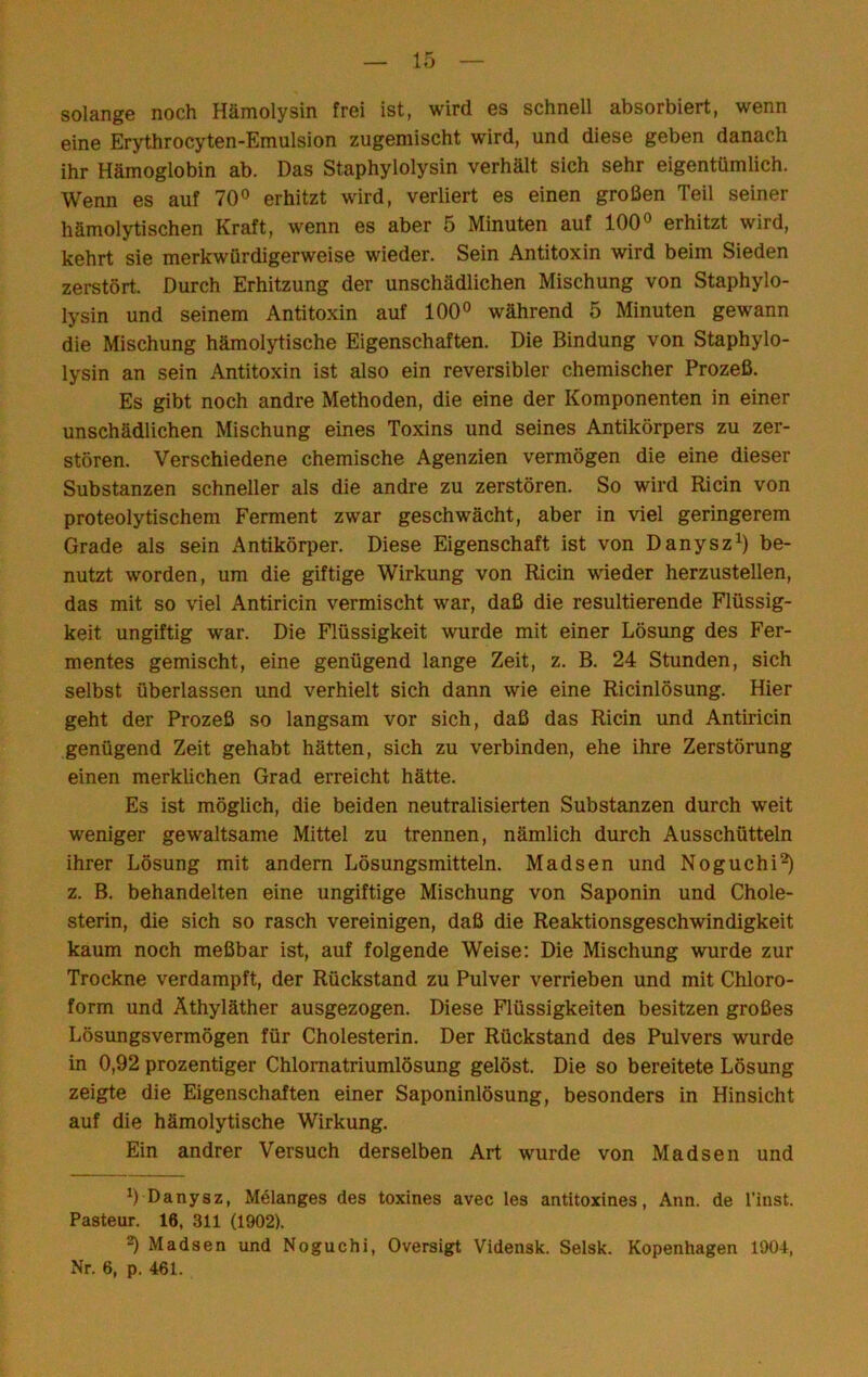 solangG noch Hämolysin frßi ist, wird gs schnGll absorbiert, wenn eine Erythrocyten-Emulsion zugemischt wird, und diese geben danach ihr Hämoglobin ab. Das Staphylolysin verhält sich sehr eigentümlich. Wemi es auf 70° erhitzt wird, verliert es einen großen Teil seiner hämolytischen Kraft, wenn es aber 5 Minuten auf 100° erhitzt wird, kehrt sie merkwürdigerweise wieder. Sein Antitoxin wird beim Sieden zerstört. Durch Erhitzung der unschädlichen Mischung von Staphylo- lysin und seinem Antitoxin auf 100° während 5 Minuten gewann die Mischung hämolytische Eigenschaften. Die Bindung von Staphylo- lysin an sein Antitoxin ist also ein reversibler chemischer Prozeß. Es gibt noch andre Methoden, die eine der Komponenten in einer unschädlichen Mischung eines Toxins und seines Antikörpers zu zer- stören. Verschiedene chemische Agenzien vermögen die eine dieser Substanzen schneller als die andre zu zerstören. So wird Ri ein von proteolytischem Ferment zwar geschwächt, aber in viel geringerem Grade als sein Antikörper. Diese Eigenschaft ist von Danysz^) be- nutzt worden, um die giftige Wirkung von Ricin wieder herzustellen, das mit so viel Antiricin vermischt war, daß die resultierende Flüssig- keit ungiftig war. Die Flüssigkeit wurde mit einer Lösung des Fer- mentes gemischt, eine genügend lange Zeit, z. B. 24 Stunden, sich selbst überlassen und verhielt sich dann wie eine Ricinlösung. Hier geht der Prozeß so langsam vor sich, daß das Ricin und Antiricin genügend Zeit gehabt hätten, sich zu verbinden, ehe ihre Zerstörung einen merklichen Grad erreicht hätte. Es ist möglich, die beiden neutralisierten Substanzen durch weit weniger gewaltsame Mittel zu trennen, nämlich durch Ausschütteln ihrer Lösung mit andern Lösungsmitteln. Madsen und Noguchi^ z. B. behandelten eine ungiftige Mischung von Saponin und Chole- sterin, die sich so rasch vereinigen, daß die Reaktionsgeschwindigkeit kaum noch meßbar ist, auf folgende Weise; Die Mischung wurde zur Trockne verdampft, der Rückstand zu Pulver verrieben und mit Chloro- form und Äthyläther ausgezogen. Diese Flüssigkeiten besitzen großes Lösungsvermögen für Cholesterin. Der Rückstand des Pulvers wurde in 0,92 prozentiger Chlornatriumlösung gelöst. Die so bereitete Lösung zeigte die Eigenschaften einer Saponinlösung, besonders in Hinsicht auf die hämolytische Wirkung. Ein andrer Versuch derselben Art wurde von Madsen und 0 Danysz, Mölanges des toxines avec les antitoxines, Ann. de l’inst. Pasteur. 16, 311 (1902). 2) Madsen und Noguchi, Oversigt Vidensk. Selsk. Kopenhagen 1904, Nr. 6, p. 461.