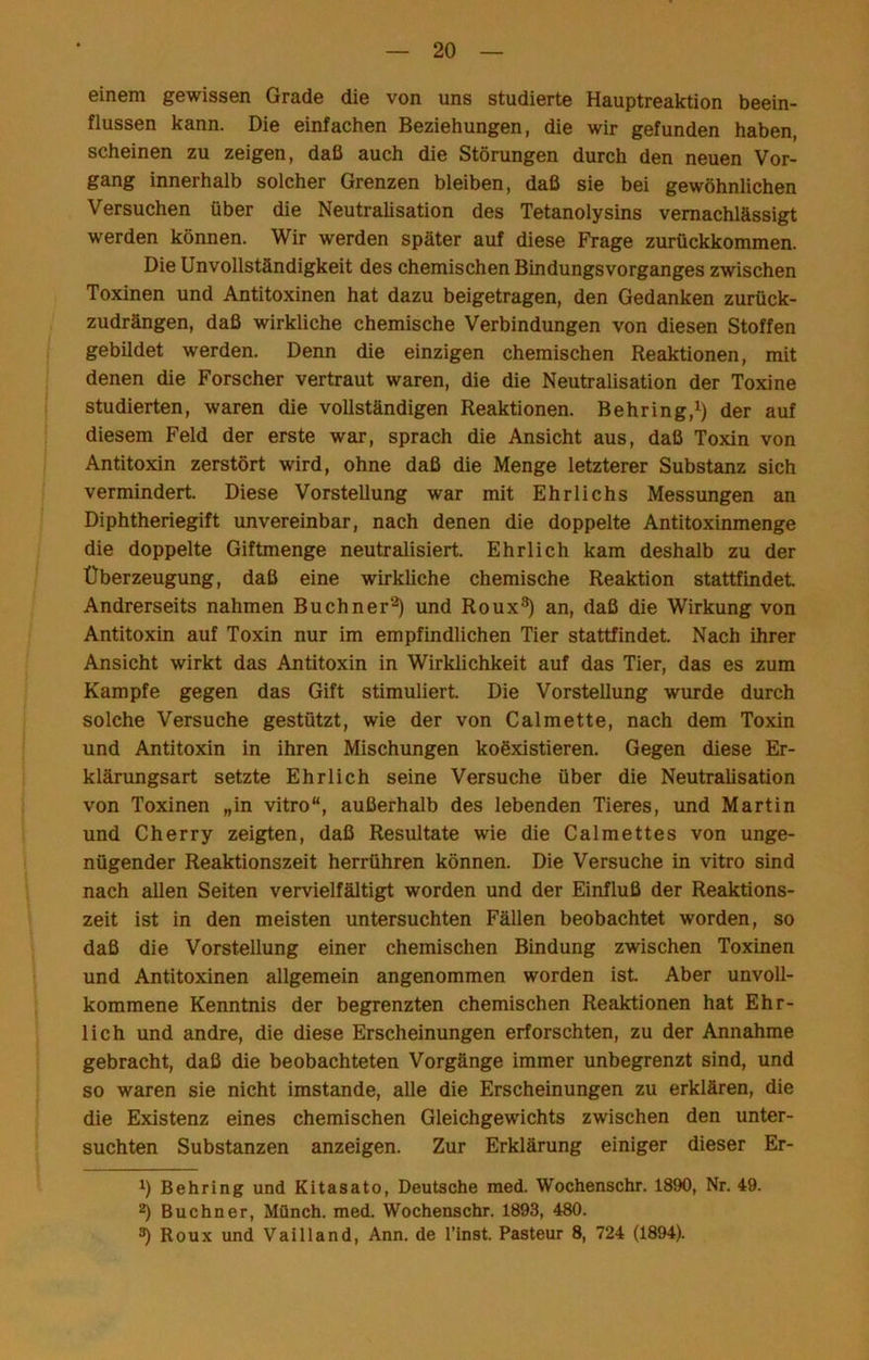 einem gewissen Grade die von uns studierte Hauptreaktion beein- flussen kann. Die einfachen Beziehungen, die wir gefunden haben, scheinen zu zeigen, daß auch die Störungen durch den neuen Vor- gang innerhalb solcher Grenzen bleiben, daß sie bei gewöhnlichen Versuchen über die Neutralisation des Tetanolysins vernachlässigt werden können. Wir werden später auf diese Frage zurückkommen. Die UnVollständigkeit des chemischen Bindungs vorganges zwischen Toxinen und Antitoxinen hat dazu beigetragen, den Gedanken zurück- zudrängen, daß wirkliche chemische Verbindungen von diesen Stoffen gebildet werden. Denn die einzigen chemischen Reaktionen, mit denen die Forscher vertraut waren, die die Neutralisation der Toxine studierten, waren die vollständigen Reaktionen. Behring,^) der auf diesem Feld der erste war, sprach die Ansicht aus, daß Toxin von Antitoxin zerstört wird, ohne daß die Menge letzterer Substanz sich vermindert. Diese Vorstellung war mit Ehrlichs Messungen an Diphtheriegift unvereinbar, nach denen die doppelte Antitoxinmenge die doppelte Giftmenge neutralisiert. Ehrlich kam deshalb zu der Überzeugung, daß eine wirkliche chemische Reaktion stattfindet Andrerseits nahmen Büchner^ und Roux^ an, daß die Wirkung von Antitoxin auf Toxin nur im empfindlichen Tier stattfindet Nach ihrer Ansicht wirkt das Antitoxin in Wirklichkeit auf das Tier, das es zum Kampfe gegen das Gift stimuliert Die Vorstellung wurde durch solche Versuche gestützt, wie der von Calmette, nach dem Toxin und Antitoxin in ihren Mischungen koöxistieren. Gegen diese Er- klärungsart setzte Ehrlich seine Versuche über die Neutralisation von Toxinen „in vitro“, außerhalb des lebenden Tieres, und Martin und Cherry zeigten, daß Resultate wie die Calmettes von unge- nügender Reaktionszeit herrühren können. Die Versuche in vitro sind nach allen Seiten vervielfältigt worden und der Einfluß der Reaktions- zeit ist in den meisten untersuchten Fällen beobachtet worden, so daß die Vorstellung einer chemischen Bindung zwischen Toxinen und Antitoxinen allgemein angenommen worden ist. Aber unvoll- kommene Kenntnis der begrenzten chemischen Reaktionen hat Ehr- lich und andre, die diese Erscheinungen erforschten, zu der Annahme gebracht, daß die beobachteten Vorgänge immer unbegrenzt sind, und so waren sie nicht imstande, alle die Erscheinungen zu erklären, die die Existenz eines chemischen Gleichgewichts zwischen den unter- suchten Substanzen anzeigen. Zur Erklärung einiger dieser Er- Behring und Kitasato, Deutsche med. Wochenschr. 1890, Nr. 49. 2) Büchner, MQnch. med. Wochenschr. 1893, 480. ^ Roux und Vailland, Ann. de l’inst. Pasteur 8, 724 (1894).