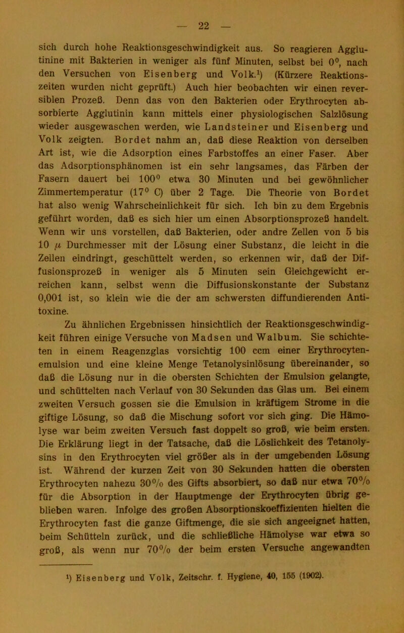 sich durch hohe Reaktionsgeschwindigkeit aus. So reagieren Agglu- tinine mit Bakterien in weniger als fünf Minuten, selbst bei 0®, nach den Versuchen von Eisenberg und Volk.^) (Kürzere Reaktions- zeiten wurden nicht geprüft.) Auch hier beobachten wir einen rever- siblen Prozeß. Denn das von den Bakterien oder Erythrocyten ab- sorbierte Agglutinin kann mittels einer physiologischen Salzlösung wieder ausgewaschen werden, wie Landsteiner und Eisenberg und Volk zeigten. Bordet nahm an, daß diese Reaktion von derselben Art ist, wie die Adsorption eines Farbstoffes an einer Faser. Aber das Adsorptionsphänomen ist ein sehr langsames, das Färben der Fasern dauert bei 100® etwa 30 Minuten und bei gewöhnlicher Zimmertemperatur (17® C) über 2 Tage. Die Theorie von Bordet hat also wenig Wahrscheinlichkeit für sich. Ich bin zu dem Ergebnis geführt worden, daß es sich hier um einen Absorptionsprozeß handelt. Wenn wir uns vorstellen, daß Bakterien, oder andre Zellen von 5 bis 10 ^ Durchmesser mit der Lösung einer Substanz, die leicht in die Zellen eindringt, geschüttelt werden, so erkennen vdr, daß der Dif- fusionsprozeß in weniger als 5 Minuten sein Gleichgewicht er- reichen kann, selbst wenn die Diffusionskonstante der Substanz 0,001 ist, so klein wie die der am schwersten diffundierenden Anti- toxine. Zu ähnlichen Ergebnissen hinsichtlich der Reaktionsgeschwindig- keit führen einige Versuche von Madsen und Walbum. Sie schichte- ten in einem Reagenzglas vorsichtig 100 ccm einer Erythrocyten- emulsion und eine kleine Menge Tetanolysinlösung übereinander, so daß die Lösung nur in die obersten Schichten der Emulsion gelangte, und schüttelten nach Verlauf von 30 Sekunden das Glas um. Bei einem zweiten Versuch gossen sie die Emulsion in kräftigem Strome in die giftige Lösung, so daß die Mischung sofort vor sich ging. Die Hämo- lyse war beim zweiten Versuch fast doppelt so groß, wie beim ersten. Die Erklärung liegt in der Tatsache, daß die Löslichkeit des Tetanoly- sins in den Erythrocyten viel größer als in der umgebenden Lösung ist. Während der kurzen Zeit von 30 Sekunden hatten die obersten Erythrocyten nahezu 30®/o des Gifts absorbiert, so daß nur etwa 70®/o für die Absorption in der Hauptmenge der Erythrocyten übrig ge- blieben waren. Infolge des großen Absorptionskoeffizienten hielten die Erythrocyten fast die ganze Giftmenge, die sie sich angeeignet hatten, beim Schütteln zurück, und die schließliche Hämolyse war etwa so groß, als wenn nur 70®/o der beim ersten Versuche angewandten