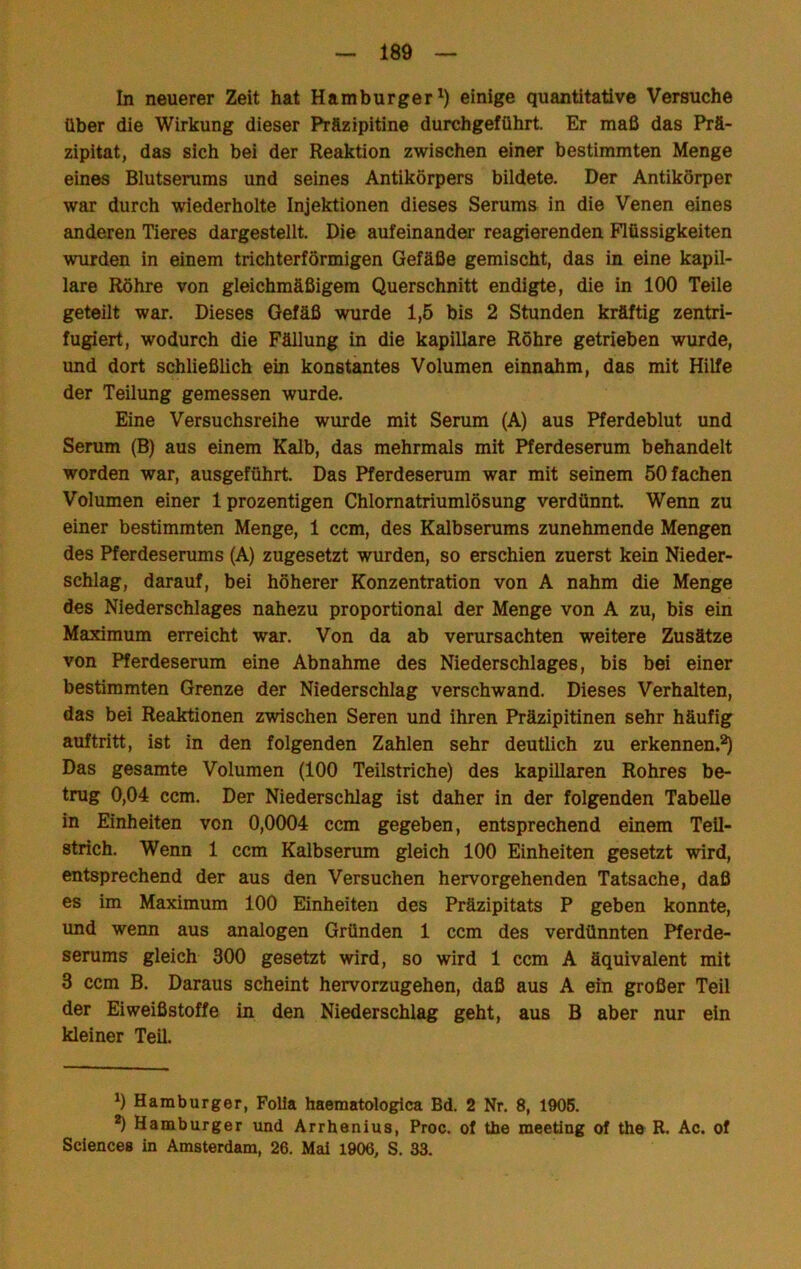 In neuerer Zeit hat Hamburger^) einige quantitative Versuche über die Wirkung dieser Präzipitine durchgeführt. Er maß das Prä- zipitat, das sich bei der Reaktion zwischen einer bestimmten Menge eines Blutserums und seines Antikörpers bildete. Der Antikörper war durch wiederholte Injektionen dieses Serums in die Venen eines anderen Tieres dargestellt. Die aufeinander reagierenden Flüssigkeiten wurden in einem trichterförmigen Gefäße gemischt, das in eine kapil- lare Röhre von gleichmäßigem Querschnitt endigte, die in 100 Teile geteilt war. Dieses Gefäß wurde 1,5 bis 2 Stunden kräftig zentri- fugiert, wodurch die Fällung in die kapillare Röhre getrieben wurde, und dort schließlich ein konstantes Volumen einnahm, das mit Hilfe der Teilung gemessen wurde. Eine Versuchsreihe wurde mit Serum (A) aus Pferdeblut und Serum (B) aus einem Kalb, das mehrmals mit Pferdeserum behandelt worden war, ausgeführt. Das Pferdeserum war mit seinem 50 fachen Volumen einer 1 prozentigen Chlomatriumlösung verdünnt Wenn zu einer bestimmten Menge, 1 ccm, des Kalbserums zunehmende Mengen des Pferdeserums (A) zugesetzt wurden, so erschien zuerst kein Nieder- schlag, darauf, bei höherer Konzentration von A nahm die Menge des Niederschlages nahezu proportional der Menge von A zu, bis ein Maximum erreicht war. Von da ab verursachten weitere Zusätze von Pferdeserum eine Abnahme des Niederschlages, bis bei einer bestimmten Grenze der Niederschlag verschwand. Dieses Verhalten, das bei Reaktionen zwischen Seren und ihren Präzipitinen sehr häufig auftritt, ist in den folgenden Zahlen sehr deutlich zu erkennen.^ Das gesamte Volumen (100 Teilstriche) des kapillaren Rohres be- trug 0,04 ccm. Der Niederschlag ist daher in der folgenden Tabelle in Einheiten von 0,0004 ccm gegeben, entsprechend einem Teil- strich. Wenn 1 ccm Kalbserum gleich 100 Einheiten gesetzt wird, entsprechend der aus den Versuchen hervorgehenden Tatsache, daß es im Maximum 100 Einheiten des Präzipitats P geben konnte, und wenn aus analogen Gründen 1 ccm des verdünnten I^ferde- serums gleich 300 gesetzt wird, so wird 1 ccm A äquivalent mit 3 ccm B. Daraus scheint hervorzugehen, daß aus A ein großer Teil der Eiweißstoffe in den Niederschlag geht, aus B aber nur ein kleiner Teil. 1) Hamburger, FoUa haematologica Bd. 2 Nr. 8, 1906. *) Hamburger und Ärrhenius, Proc. of the meeting of the R. Ac. of Sciences in Amsterdam, 26. Mal 1906, S. 83.