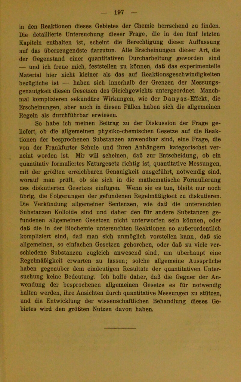 in den Reaktionen dieses Gebietes der Chemie herrschend zu finden. Die detaillierte Untersuchung dieser Frage, die in den fünf letzten Kapiteln enthalten ist, scheint die Berechtigung dieser Auffassung auf das überzeugendste darzutun. Alle Erscheinungen dieser Art, die der Gegenstand einer quantitativen Durcharbeitung geworden sind — und ich freue mich, feststellen zu können, daß das experimentelle Material hier nicht kleiner als das auf Reaktionsgeschwindigkeiten bezügliche ist — haben sich innerhalb der Grenzen der Messungs- genauigkeit diesen Gesetzen des Gleichgewichts untergeordnet. Manch- mal komplizieren sekundäre Wirkungen, wie der Danysz-Effekt, die Erscheinungen, aber auch in diesen Fällen haben sich die allgemeinen Regeln als durchführbar erwiesen. So habe ich meinen Beitrag zu der Diskussion der Frage ge- liefert, ob die allgemeinen physiko-chemischen Gesetze auf die Reak- tionen der besprochenen Substanzen anwendbar sind, eine Frage, die von der Frankfurter Schule und ihren Anhängern kategorischst ver- neint worden ist Mir will scheinen, daß zur Entscheidung, ob ein quantitativ formuliertes Naturgesetz richtig ist, quantitative Messungen, mit der größten erreichbaren Genauigkeit ausgeführt, notwendig sind, worauf man prüft, ob sie sich in die mathematische Formulierung des diskutierten Gesetzes einfügen. Wenn sie es tun, bleibt nur noch übrig, die Folgerungen der gefundenen Regelmäßigkeit zu diskutieren. Die Verkündung allgemeiner Sentenzen, wie daß die untersuchten Substanzen Kolloide sind und daher den für andere Substanzen ge- fundenen allgemeinen Gesetzen nicht unterworfen sein können, oder daß die in der Biochemie untersuchten Reaktionen so außerordentlich kompliziert sind, daß man sich unmöglich vorstellen kann, daß sie allgemeinen, so einfachen Gesetzen gehorchen, oder daß zu viele ver- schiedene Substanzen zugleich anwesend sind, um überhaupt eine Regelmäßigkeit erwarten zu lassen; solche allgemeine Aussprüche haben gegenüber dem eindeutigen Resultate der quantitativen Unter- suchung keine Bedeutung. Ich hoffe daher, daß die Gegner der An- wendung der besprochenen allgemeinen Gesetze es für notwendig halten werden, ihre Ansichten durch quantitative Messungen zu stützen, und die Entwicklung der wissenschaftlichen Behandlung dieses Ge- bietes wird den größten Nutzen davon haben.