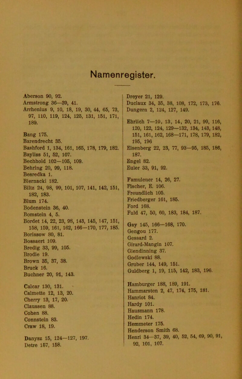 Namenregister. Aberson 90, 92. Armstrong 36—39, 41. Arrhenius 9, 10, 18, 19, 30, 44, 65, 73, 97, 110, 119, 124, 126, 131, 161, 171, 189. Bang 175. Barendrecht 36. Bashford 1, 134, 161, 165, 178, 179, 182. Bayliss 61, 62, 107. Bechhold 102—106, 109. Behring 20, 99, 118. Besredka 1. Biernacki 182. Biltz 24, 98, 99, 101, 107, 141, 142, 151, 182, 183. Blum 174. Bodenstein 36, 40. Bomstein 4, 6. Bordet 14, 22, 23, 98, 143, 145, 147, 151, 168, 159, 161, 162, 166—170, 177, 185. Borissow 80, 81. Bossaert 109. Bredig 33, 99, 105. Brodie 19. Brown 35, 37, 38. Bruck 16. Büchner 20, 91, 143. Calcar 130, 131. Calmette 12, 13, 20. Cherry 13, 17, 20. Claussen 88. Cohen 88. Connstein 83. Craw 18, 19. Danysz 16, 124—127, 197. Detre 167, 158. Dreyer 21, 129. Duclaux 34, 35, 38, 108, 172, 173, 176. Düngern 2, 124, 127, 149. Ehrlich 7—10, 13, 14, 20, 21, 99, 116, 120, 122, 124, 129—132, 134, 143, 148, 161, 161, 162, 168—171, 178, 179, 182, 195, 196 Eisenberg 22, 28, 77, 93—95, 185, 186, 187. Engel 82. Euler 33, 91, 92. Famulener 14, 26, 27. Fischer, E. 106. Freundlich 105. Friedberger 161, 185. Ford 168. Fuld 47, 50, 60, 183, 184, 187. Gay 146, 166-168, 170. Gengou 177. Gessard 2. Girard-Mangin 107. Glendinning 37. Godlewski 88. Gruber 144, 149, 161. Guldberg 1, 19, 115, 142, 183, 196. Hamburger 188, 189, 191. Hammarsten 2, 47, 174, 175, 181. Hanriot 84. Hardy 101. Hausmann 178. Hedin 174. Hemmeter 176. Henderson Smith 68. Henri 34-37, 39, 40, 62, 64, 69, 90, 91, 92, 101, 107.