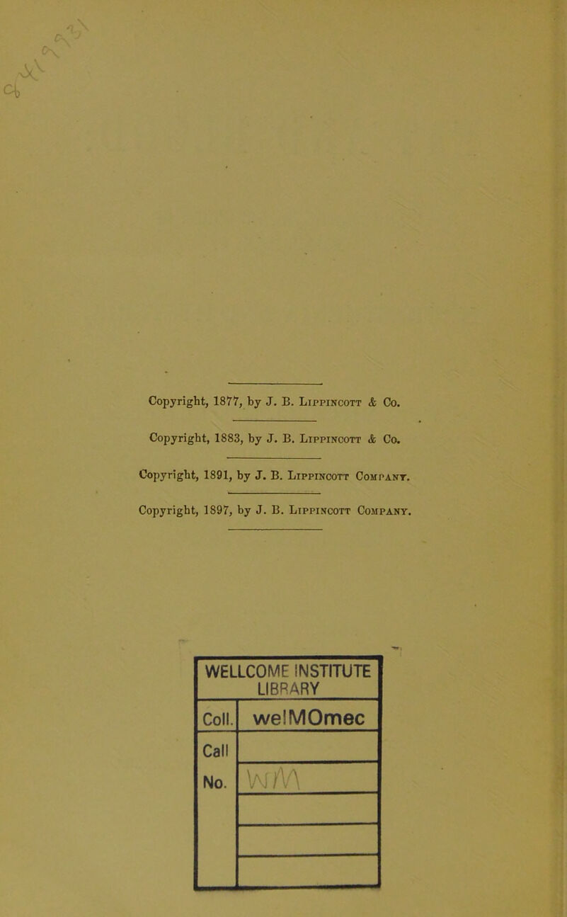 Copyright, 1877, by J. B. Lippincott <fc Co. Copyright, 1883, by J. B. LrppiNCOTT & Co. Copyright, 1891, by J. B. Lippincott Compant. Copyright, 1897, by J. B. Lippincott Company. WELLCOME INSTITUTE LIBRARY Coll. weiMOmec Call No.