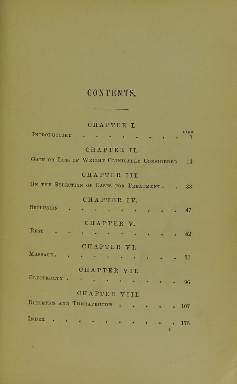 CONTENTS, CHAPTER I. Introductory CHAPTER II. Gain or Loss of Weight Clinically Considered CHAPTER III. On the Selection of Cases for Treatment . CHAPTER IV. Seclusion CHAPTER V. Rest * # * • • • • CHAPTER VI. Massage . **•••• CHAPTER VII. Electricity . CHAPTER VIII. Dietetics and Therapeutics Index . PAGE 7 14 33 47 52 71 96 107 175