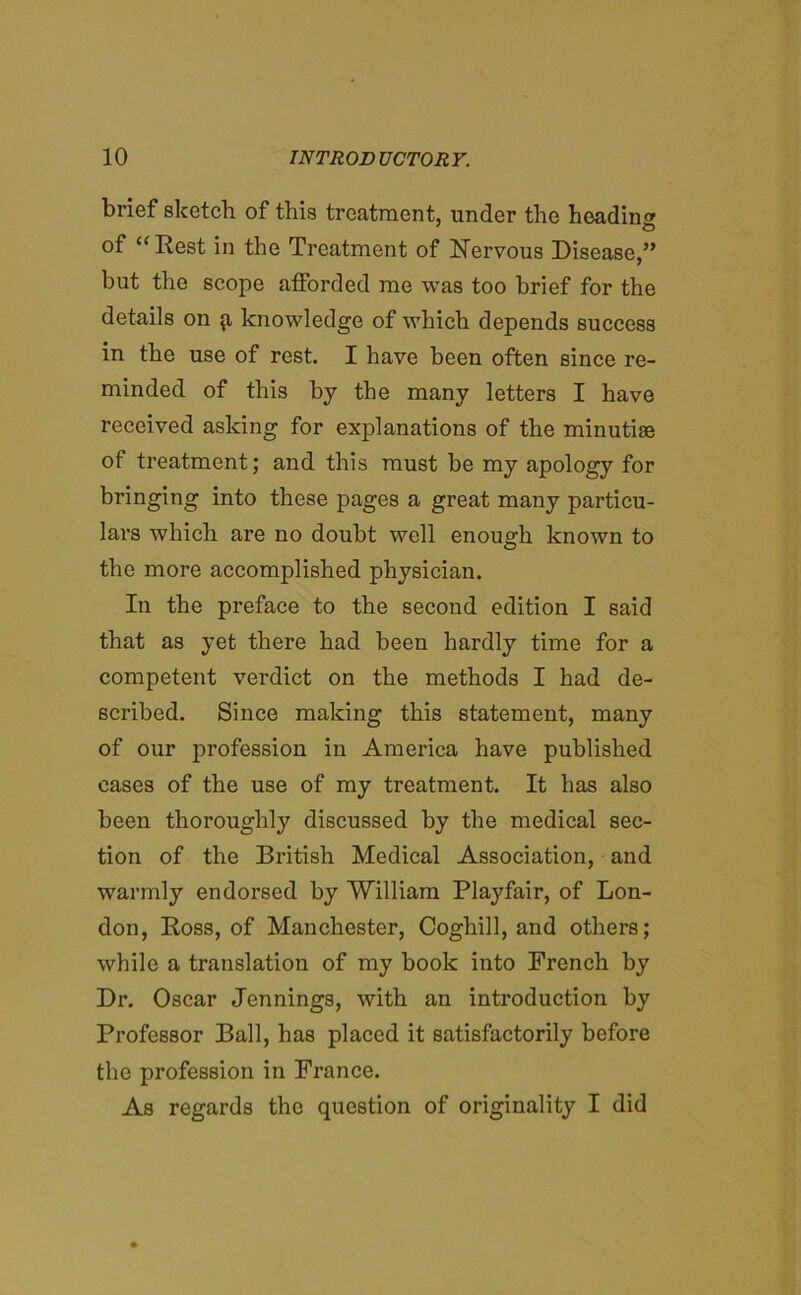 brief sketch of this treatment, under the heading of “Rest in the Treatment of Nervous Disease,” but the scope afforded me was too brief for the details on ^ knowledge of which depends success in the use of rest. I have been often since re- minded of this by the many letters I have received asking for explanations of the minutiae of treatment; and this must be my apology for bringing into these pages a great many particu- lars which are no doubt well enough known to the more accomplished physician. In the preface to the second edition I said that as yet there had been hardly time for a competent verdict on the methods I had de- scribed. Since making this statement, many of our profession in America have published cases of the use of my treatment. It has also been thoroughly discussed by the medical sec- tion of the British Medical Association, and warmly endorsed by 'William Playfair, of Lon- don, Ross, of Manchester, Coghill, and others; while a translation of my book into French by Dr. Oscar Jennings, with an introduction by Professor Ball, has placed it satisfactorily before the profession in France. As regards the question of originality I did