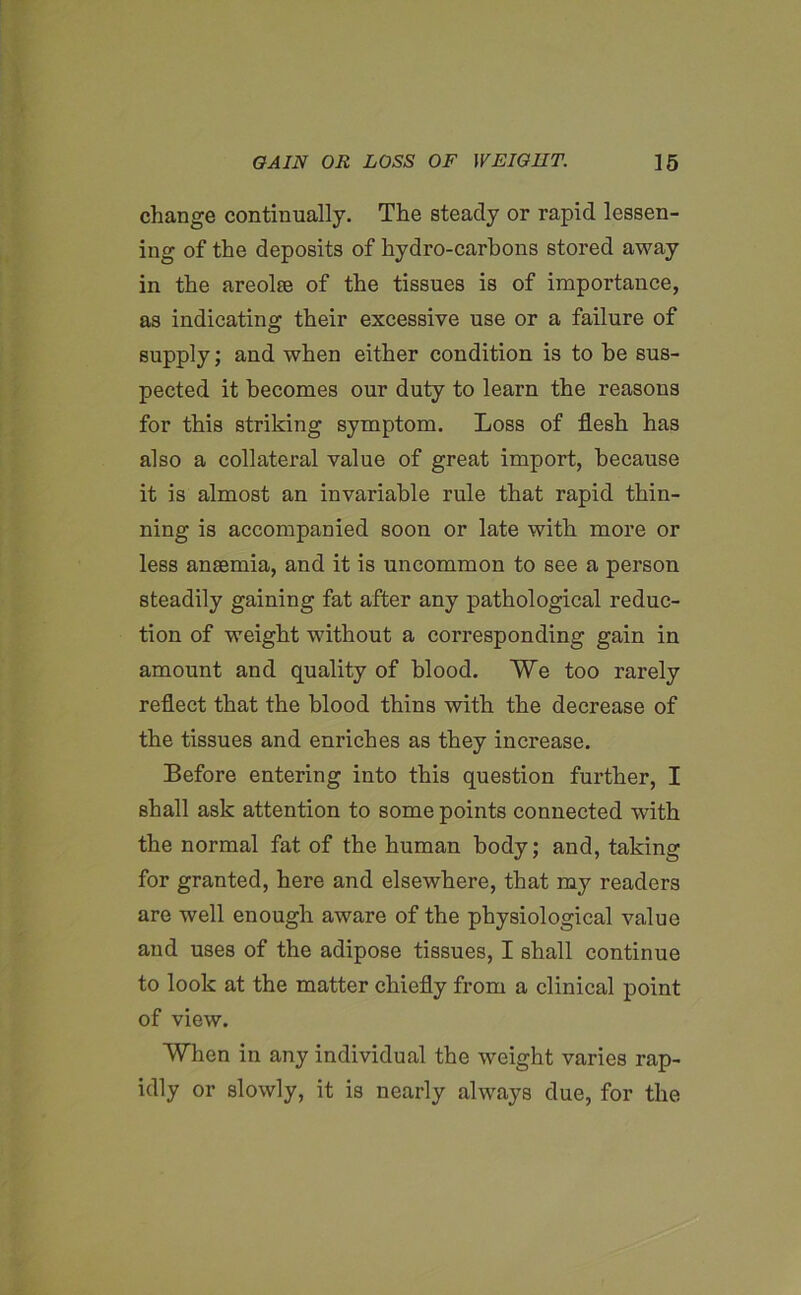 change continually. The steady or rapid lessen- ing of the deposits of hydro-carbons stored away in the areolse of the tissues is of importance, as indicating their excessive use or a failure of supply; and when either condition is to be sus- pected it becomes our duty to learn the reasons for this striking symptom. Loss of flesh has also a collateral value of great import, because it is almost an invariable rule that rapid thin- ning is accompanied soon or late with more or less ansemia, and it is uncommon to see a person steadily gaining fat after any pathological reduc- tion of weight without a corresponding gain in amount and quality of blood. We too rarely reflect that the blood thins with the decrease of the tissues and enriches as they increase. Before entering into this question further, I shall ask attention to some points connected with the normal fat of the human body; and, taking for granted, here and elsewhere, that my readers are well enough aware of the physiological value and uses of the adipose tissues, I shall continue to look at the matter chiefly from a clinical point of view. When in any individual the weight varies rap- idly or slowly, it is nearly always due, for the