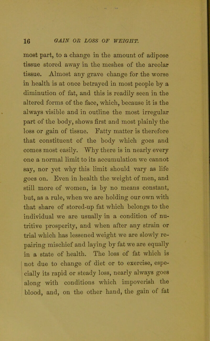 most part, to a change in the amount of adipose tissue stored away in the meshes of the areolar tissue. Almost any grave change for the worse in health is at once betrayed in most people by a diminution of fat, and this is readily seen in the altered forms of the face, which, because it is the always visible and in outline the most irregular part of the body, shows first and most plainly the loss or gain of tissue. Fatty matter is therefore that constituent of the body which goes and comes most easily. Why there is in nearly every one a normal limit to its accumulation we cannot say, nor yet why this limit should vary as life goes on. Even in health the weight of men, and still more of women, is by no means constant, hut, as a rule, when we are holding our own with that share of stored-up fat which belongs to the individual we are usually in a condition of nu- tritive prosperity, and when after any strain or trial which has lessened weight we are slowly re- pairing mischief and laying by fat we are equally in a state of health. The loss of fat which is ( not due to change of diet or to exercise, espe- cially its rapid or steady loss, nearly always goes along with conditions which impoverish the blood, and, on the other hand, the gain of lat