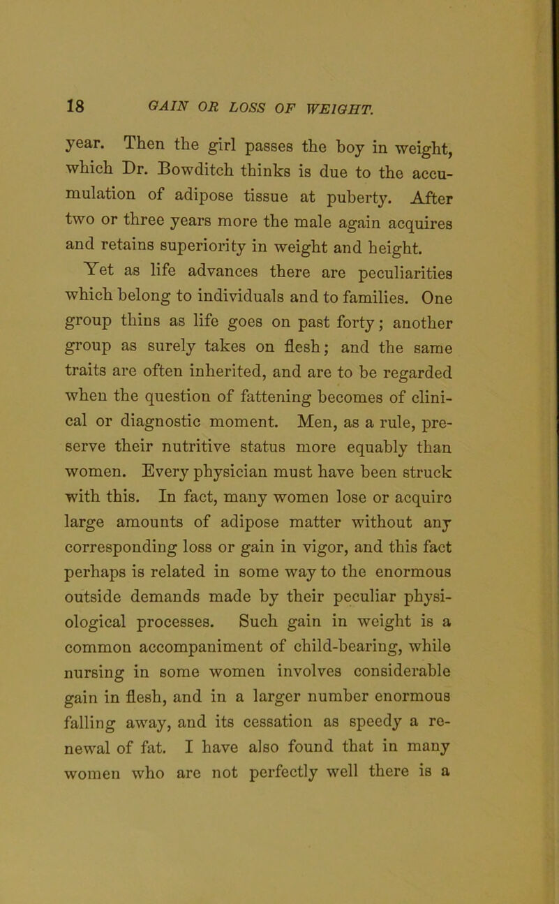 year. Then the girl passes the boy in weight, which Dr. Bowditch thinks is due to the accu- mulation of adipose tissue at puberty. After two or three years more the male again acquires and retains superiority in weight and height. Yet as life advances there are peculiarities which belong to individuals and to families. One group thins as life goes on past forty; another group as surely takes on flesh; and the same traits are often inherited, and are to be regarded when the question of fattening becomes of clini- cal or diagnostic moment. Men, as a rule, pre- serve their nutritive status more equably than women. Every physician must have been struck with this. In fact, many women lose or acquire large amounts of adipose matter without any corresponding loss or gain in vigor, and this fact perhaps is related in some way to the enormous outside demands made by their peculiar physi- ological processes. Such gain in weight is a common accompaniment of child-bearing, while nursing in some women involves considerable gain in flesh, and in a larger number enormous falling away, and its cessation as speedy a re- newal of fat. I have also found that in many women who are not perfectly well there is a