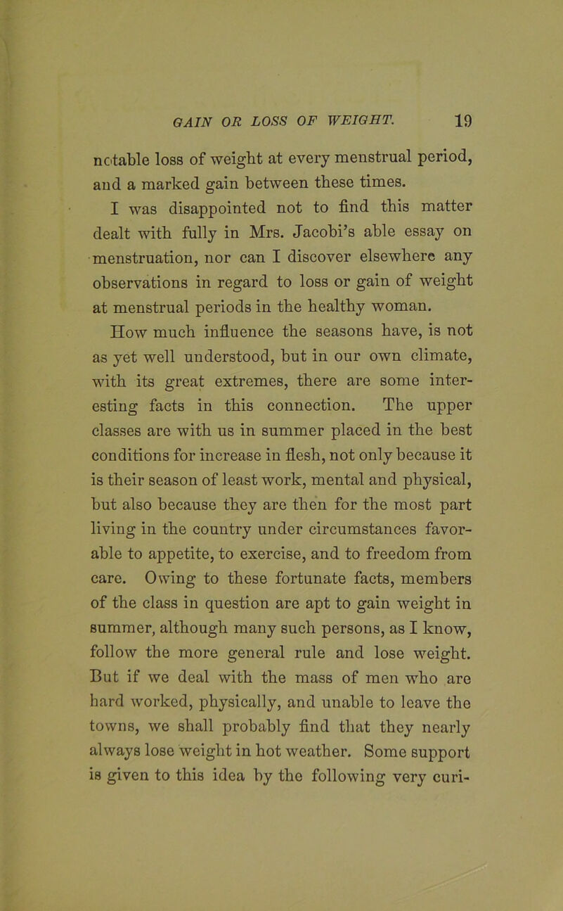 notable loss of weight at every menstrual period, and a marked gain between these times. I was disappointed not to find this matter dealt with fully in Mrs. Jacobi’s able essay on menstruation, nor can I discover elsewhere any observations in regard to loss or gain of weight at menstrual periods in the healthy woman. How much influence the seasons have, is not as yet well understood, hut in our own climate, with its great extremes, there are some inter- esting facts in this connection. The upper classes are with us in summer placed in the best conditions for increase in flesh, not only because it is their season of least work, mental and physical, hut also because they are then for the most part living in the country under circumstances favor- able to appetite, to exercise, and to freedom from care. Owing to these fortunate facts, members of the class in question are apt to gain weight in summer, although many such persons, as I know, follow the more general rule and lose weight. But if we deal with the mass of men who are hard worked, physically, and unable to leave the towns, we shall probably find that they nearly always lose weight in hot weather. Some support is given to this idea by the following very curi-