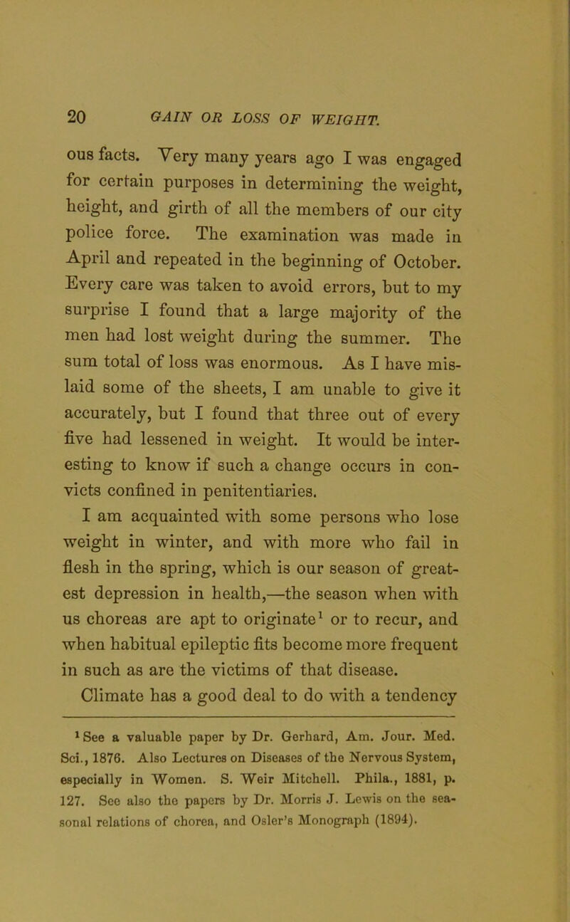 OU8 facts. Very many years ago I was engaged for certain purposes in determining the weight, height, and girth of all the members of our city police force. The examination was made in April and repeated in the beginning of October. Every care was taken to avoid errors, hut to my surprise I found that a large majority of the men had lost weight during the summer. The sum total of loss was enormous. As I have mis- laid some of the sheets, I am unable to give it accurately, hut I found that three out of every five had lessened in weight. It would be inter- esting to know if such a change occurs in con- victs confined in penitentiaries. I am acquainted with some persons who lose weight in winter, and with more who fail in flesh in the spring, which is our season of great- est depression in health,—the season when with us choreas are apt to originate1 or to recur, and when habitual epileptic fits become more frequent in such as are the victims of that disease. Climate has a good deal to do with a tendency 1 See a valuable paper by Dr. Gerhard, Am. Jour. Med. Sci., 1876. Also Lectures on Diseases of the Nervous System, especially in Women. S. Weir Mitchell. Phila., 1881, p. 127. See also the papers by Dr. Morris J. Lewis on the sea- sonal relations of chorea, and Osier’s Monograph (1894).