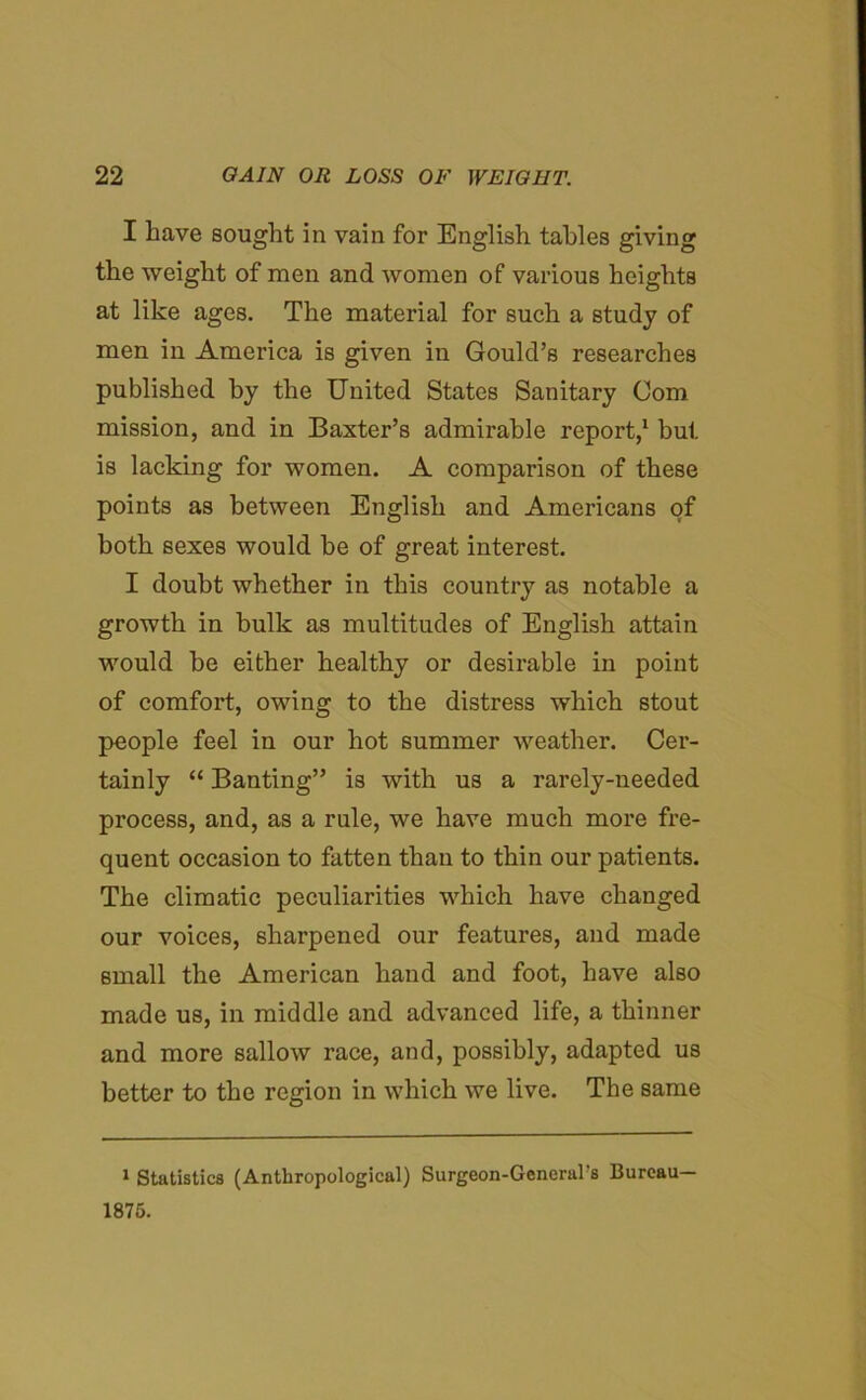 I have sought in vain for English tables giving the weight of men and women of various heights at like ages. The material for such a study of men in America is given in Gould’s researches published by the United States Sanitary Com mission, and in Baxter’s admirable report,1 but is lacking for women. A comparison of these points as between English and Americans of both sexes would be of great interest. I doubt whether in this country as notable a growth in bulk as multitudes of English attain would be either healthy or desirable in point of comfort, owing to the distress which stout people feel in our hot summer weather. Cer- tainly “ Banting” is with us a rarely-needed process, and, as a rule, we have much more fre- quent occasion to fatten than to thin our patients. The climatic peculiarities which have changed our voices, sharpened our features, and made small the American hand and foot, have also made us, in middle and advanced life, a thinner and more sallow race, and, possibly, adapted us better to the region in which we live. The same 1 Statistics (Anthropological) Surgeon-General's Bureau- 1876.