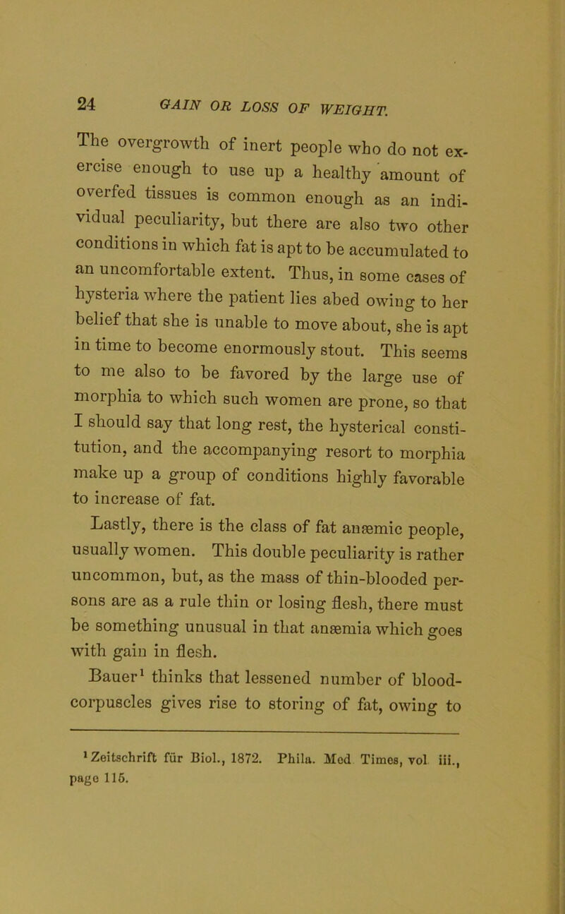 The overgrowth of inert people who do not ex- ercise enough to use up a healthy amount of overfed tissues is common enough as an indi- vidual peculiarity, but there are also two other conditions in which fat is apt to be accumulated to an uncomfortable extent. Thus, in some cases of hysteria where the patient lies abed owing to her belief that she is unable to move about, she is apt in time to become enormously stout. This seems to me also to be favored by the large use of morphia to which such women are prone, so that I should say that long rest, the hysterical consti- tution, and the accompanying resort to morphia make up a group of conditions highly favorable to increase of fat. Lastly, there is the class of fat anaemic people, usually women. This double peculiarity is rather uncommon, but, as the mass of thin-blooded per- sons are as a rule thin or losing flesh, there must be something unusual in that anaemia which goes with gain in flesh. Bauer1 thinks that lessened number of blood- corpuscles gives rise to storing of fat, owing to 1 Zeitschrift fur Biol., 1872. Phila. Mod Times, vol iii., page 115.