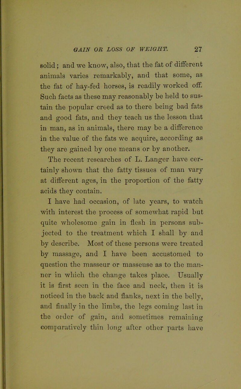 solid; and we know, also, that the fat of different animals varies remarkably, and that some, as the fat of hay-fed horses, is readily worked off. Such facts as these may reasonably be held to sus- tain the popular creed as to there being bad fats and good fats, and they teach us the lesson that in man, as in animals, there may he a difference in the value of the fats we acquire, according as they are gained by one means or by another. The recent researches of L. Langer have cer- tainly shown that the fatty tissues of man vary at different ages, in the proportion of the fatty acids they contain. I have had occasion, of late years, to watch with interest the process of somewhat rapid but quite wholesome gain in flesh in persons sub- jected to the treatment which I shall by and by describe. Most of these persons were treated by massage, and I have been accustomed to question the masseur or masseuse as to the man- ner in which the change takes place. Usually it is first seen in the face and neck, then it is noticed in the back and flanks, next in the belly, and finally in the limbs, the legs coming last in the order of gain, and sometimes remaining comparatively thin long after other parts have