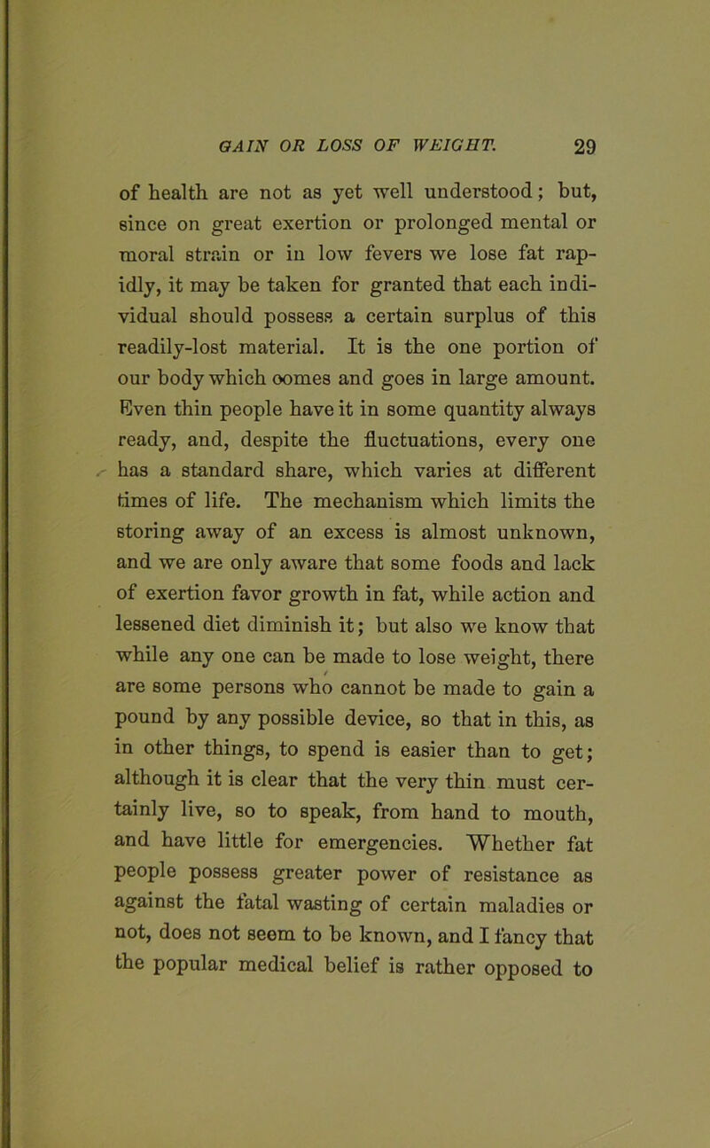 of health are not as jet well understood; hut, since on great exertion or prolonged mental or moral strain or in low fevers we lose fat rap- idly, it may be taken for granted that each indi- vidual should possess a certain surplus of this readily-lost material. It is the one portion of our body which oomes and goes in large amount. Even thin people have it in some quantity always ready, and, despite the fluctuations, every one . has a standard share, which varies at different times of life. The mechanism which limits the storing away of an excess is almost unknown, and we are only aware that some foods and lack of exertion favor growth in fat, while action and lessened diet diminish it; but also we know that while any one can be made to lose weight, there are some persons wrho cannot be made to gain a pound by any possible device, so that in this, as in other things, to spend is easier than to get; although it is clear that the very thin must cer- tainly live, so to speak, from hand to mouth, and have little for emergencies. Whether fat people possess greater power of resistance as against the fatal wasting of certain maladies or not, does not seem to he known, and I fancy that the popular medical belief is rather opposed to