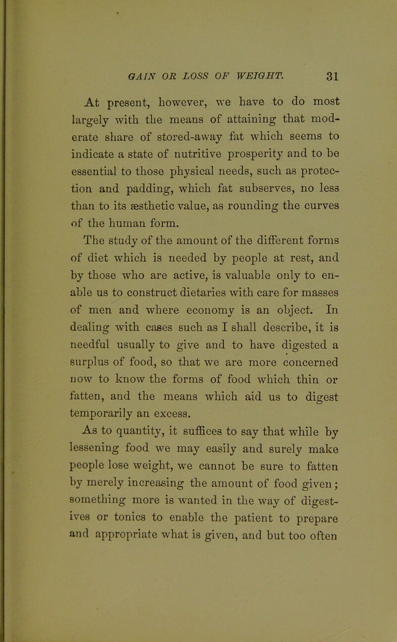 At present, however, we have to do most largely with the means of attaining that mod- erate share of stored-avvay fat which seems to indicate a state of nutritive prosperity and to be essential to those physical needs, such as protec- tion and padding, which fat subserves, no less than to its aesthetic value, as rounding the curves of the human form. The study of the amount of the different forms of diet which is needed by people at rest, and by those who are active, is valuable only to en- able us to construct dietaries with care for masses of men and where economy is an object. In dealing with cases such as I shall describe, it is needful usually to give and to have digested a surplus of food, so that we are more concerned now to know the forms of food which thin or fatten, and the means which aid us to digest temporarily an excess. As to quantity, it suffices to say that while by lessening food we may easily and surely make people lose weight, we cannot be sure to fatten by merely increasing the amount of food given; something more is wanted in the way of digest- ives or tonics to enable the patient to prepare and appropriate what is given, and but too often