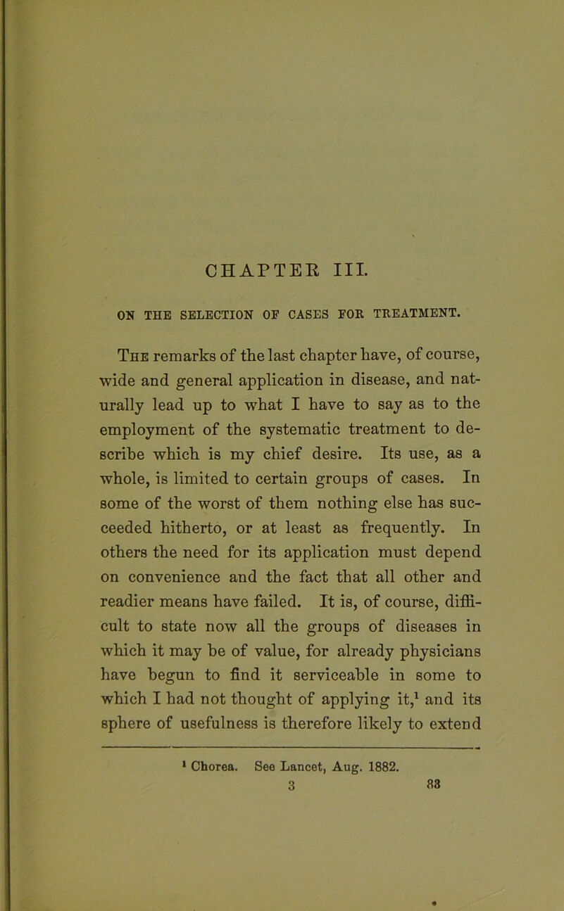 CHAPTER III. ON THE SELECTION OF CASES FOR TREATMENT. The remarks of the last chapter have, of course, wide and general application in disease, and nat- urally lead up to what I have to say as to the employment of the systematic treatment to de- scribe which is my chief desire. Its use, as a whole, is limited to certain groups of cases. In some of the worst of them nothing else has suc- ceeded hitherto, or at least as frequently. In others the need for its application must depend on convenience and the fact that all other and readier means have failed. It is, of course, diffi- cult to state now all the groups of diseases in which it may be of value, for already physicians have begun to find it serviceable in some to which I had not thought of applying it,1 and its sphere of usefulness is therefore likely to extend 1 Chorea. See Lancet, Aug. 1882. 3 83