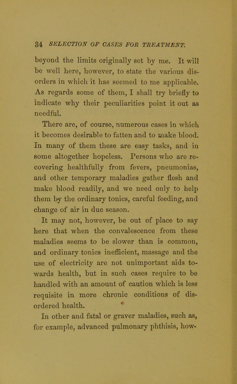 beyond the limits originally set by me. It will be well here, however, to state the various dis- orders in which it has seemed to me applicable. As regards some of them, I shall try briefly to indicate why their peculiarities point it out as needful. There are, of course, numerous cases in which it becomes desirable to fatten and to make blood. In many of them these are easy tasks, and in some altogether hopeless. Persons who are re- covering healthfully from fevers, pneumonias, and other temporary maladies gather flesh and make blood readily, and we need only to help them by the ordinary tonics, careful feeding, and change of air in due season. It may not, however, be out of place to say here that when the convalescence from these maladies seems to be slower than is common, and ordinary tonics inefficient, massage and the use of electricity are not unimportant aids to- wards health, but in such cases require to be handled with an amount of caution which is less requisite in more chronic conditions of dis- ordered health. In other and fatal or graver maladies, such as, for example, advanced pulmonary phthisis, how-