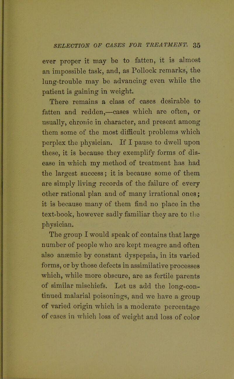 ever proper it may be to fatten, it is almost an impossible task, and, as Pollock remarks, the lung-trouble may be advancing even while the patient is gaining in weight. There remains a class of cases desirable to fatten and redden,—cases which are often, or usually, chronic in character, and present among them some of the most difficult problems which perplex the physician. If I pause to dwell upon these, it is because they exemplify forms of dis- ease in which my method of treatment has had the largest success; it is because some of them are simply living records of the failure of every other rational plan and of many irrational ones; it is because many of them find no place in the text-book, however sadly familiar they are to tbe physician. The group I would speak of contains that large number of people who are kept meagre and often also anaemic by constant dyspepsia, in its varied forms, or by those defects in assimilative processes which, while more obscure, are as fertile parents of similar mischiefs. Let us add the long-con- tinued malarial poisonings, and we have a group of varied origin which is a moderate percentage of cases in which loss of weight and loss of color