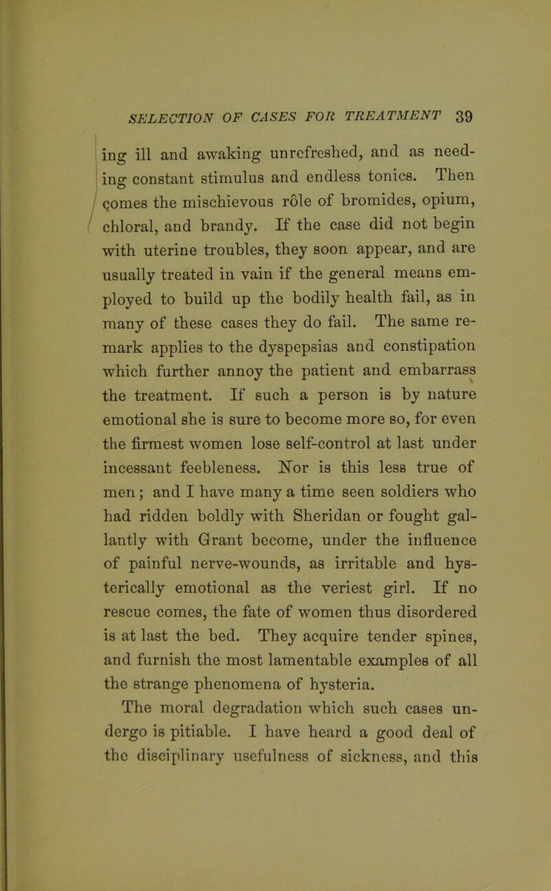 ing ill and awaking unrcfreshed, and as need- ing constant stimulus and endless tonics. Then gomes the mischievous role of bromides, opium, chloral, and brandy. If the case did not begin with uterine troubles, they soon appear, and are usually treated in vain if the general means em- ployed to build up tbe bodily health fail, as in many of these cases they do fail. The same re- mark applies to the dyspepsias and constipation which further annoy the patient and embarrass the treatment. If such a person is by nature emotional she is sure to become more so, for even the firmest women lose self-control at last under incessant feebleness. Nor is this less true of men; and I have many a time seen soldiers who had ridden boldly with Sheridan or fought gal- lantly with Grant become, under the influence of painful nerve-wounds, as irritable and hys- terically emotional as the veriest girl. If no rescue comes, the fate of women thus disordered is at last the bed. They acquire tender spines, and furnish the most lamentable examples of all the strange phenomena of hysteria. The moral degradation which such cases un- dergo is pitiable. I have heard a good deal of the disciplinary usefulness of sickness, and this