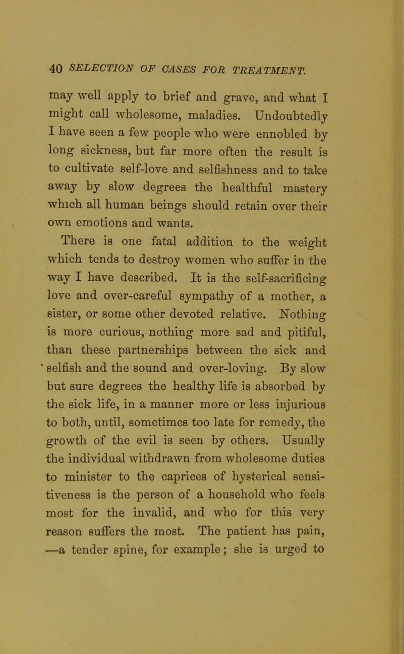 may well apply to brief and grave, and what I might call wholesome, maladies. Undoubtedly I have seen a few people who were ennobled by long sickness, but far more often the result is to cultivate self-love and selfishness and to take away hy slow degrees the healthful mastery which all human beings should retain over their own emotions and wants. There is one fatal addition to the weight which tends to destroy women who suffer in the way I have described. It is the self-sacrificing love and over-careful sympathy of a mother, a sister, or some other devoted relative. Nothing is more curious, nothing more sad and pitiful, than these partnerships between the sick and ' selfish and the sound and over-loving. By slow but sure degrees the healthy life is absorbed by the sick life, in a manner more or less injurious to both, until, sometimes too late for remedy, the growth of the evil is seen by others. Usually the individual withdrawn from wholesome duties to minister to the caprices of hysterical sensi- tiveness is the person of a household who feels most for the invalid, and who for this very reason suffers the most. The patient has pain, —a tender spine, for example; she is urged to