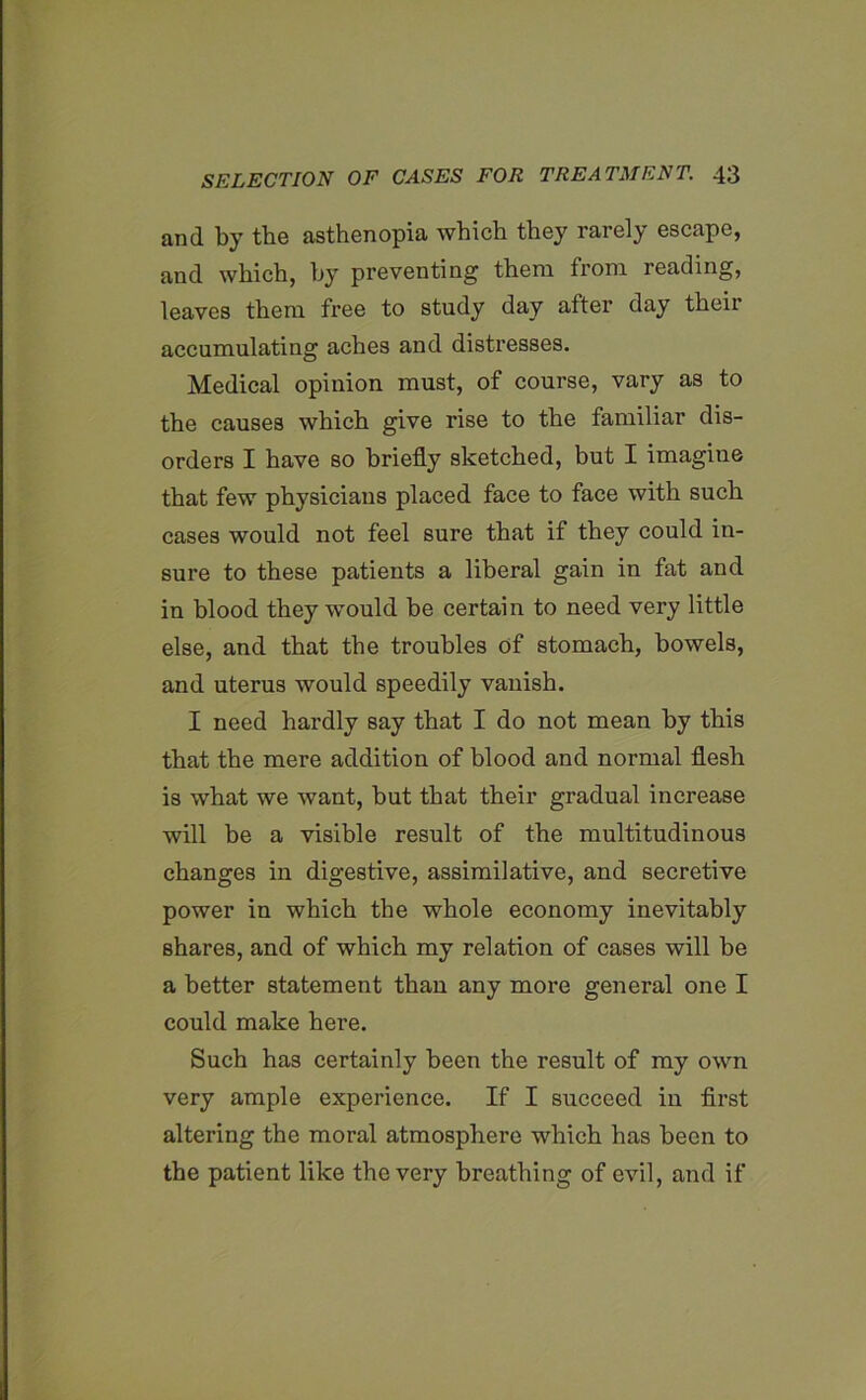 and by the asthenopia which they rarely escape, and which, by preventing them from reading, leaves them free to study day after day their accumulating aches and distresses. Medical opinion must, of course, vary as to the causes which give rise to the familiar dis- orders I have so briefly sketched, but I imagine that few physicians placed face to face with such cases would not feel sure that if they could in- sure to these patients a liberal gain in fat and in blood they would be certain to need very little else, and that the troubles of stomach, bowels, and uterus would speedily vanish. I need hardly say that I do not mean by this that the mere addition of blood and normal flesh is what we want, but that their gradual increase will be a visible result of the multitudinous changes in digestive, assimilative, and secretive power in which the whole economy inevitably shares, and of which my relation of cases will be a better statement than any more general one I could make here. Such has certainly been the result of my own very ample experience. If I succeed in first altering the moral atmosphere which has been to the patient like the very breathing of evil, and if